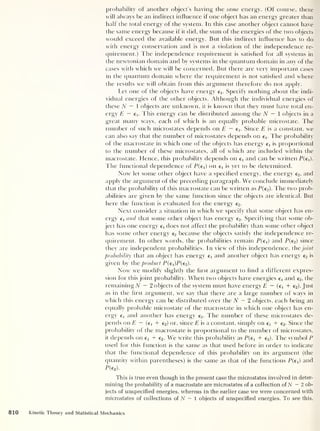 probability of another object’s having the same energy. (Of course, there
will always be an indirect influence if one object has an energy greater than
half the total energy of the system. In this case another object cannot have
the same energy because if it did, the sum of the energies of the two objects
would exceed the available energy. But this indirect influence has to do
with energy conservation and is not a violation of the independence re-
quirement.) The independence requirement is satisfied for all systems in
the newtonian domain and by systems in the quantum domain in any of the
cases with which we will be concerned. But there are very important cases
in the quantum domain where the requirement is not satisfied and where
the results we will obtain from this argument therefore do not apply.
Let one of the objects have energy e x . Specify nothing about the indi-
vidual energies of the other objects. Although the individual energies of
these N — 1 objects are unknown, it is known that they must have total en-
ergy £ — ex . This energy can be distributed among the N - 1 objects in a
great many ways, each of which is an equally probable microstate. The
number of such microstates depends on E — ci. Since £ is a constant, we
can also say that the number of microstates depends on ej. The probability
of the macrostate in which one of the objects has energy is proportional
to the number of these microstates, all of which are included within the
macrostate. Hence, this probability depends on e x
and can be written P(efl.
The functional dependence of P(ed on e x
is yet to be determined.
Now let some other object have a specified energy, the energy e2 , and
apply the argument of the preceding paragraph. We conclude immediately
that the probability of this macrostate can be written as P(e2 ). The two prob-
abilities are given by the same function since the objects are identical. But
here the function is evaluated for the energy e2 .
Next consider a situation in which we specify that some object has en-
ergy e x and that some other object has energy e2 . Specifying that some ob-
ject has one energy e x
does not affect the probability than some other object
has some other energy e2 because the objects satisfy the independence re-
quirement. In other words, the probabilities remain P(ex ) and P(e2 )
since
they are independent probabilities. In view of this independence, the joint
probability that an object has energy e x and another object has energy e2 is
given by the product P(ei)P(e2 ).
Now' we modify slightly the flrst argument to find a different expres-
sion for this joint probability. When two objects have energies e x and e2 ,
the
remaining A - 2 objects of the system must have energy £ — (e x + e2 ).Just
as in the first argument, we say that there are a large number of ways in
w'hich this energy can be distributed over the N — 2 objects, each being an
equally probable microstate of the macrostate in which one object has en-
ergy e x
and another has energy e2 . The number of these microstates de-
pends on £ — (e x + e2) or, since £ is a constant, simply on € x + e2 . Since the
probability of the macrostate is proportional to the number of microstates,
it depends on e x + e2 . We write this probability as P(e 1 + e2 ). The symbol P
used for this function is the same as that used before in order to indicate
that the functional dependence of this probability on its argument (the
quantity within parentheses) is the same as that of the functions P(e x )
and
P(c2 ).
This is true even though in the present case the microstates involved in deter-
mining the probability of a macrostate are microstates of a collection of N - 2 ob-
jects of unspecified energies, whereas in the earlier case we were concerned with
microstates of collections of N — 1 objects of unspecified energies. To see this,
810 Kinetic Theory and Statistical Mechanics
 