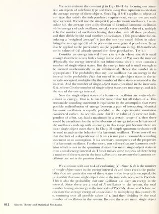 We next evaluate the constant (3 in Eq. (18-41) by focusing our atten-
tion on objects of a definite type and then using that equation to calculate
the average energy of these objects. Since Eq. (18-41) applies to objects of
any type that satisfy the independence requirement, we can use any such
type we want. We will use the simplest type —harmonic oscillators. To cal-
culate (e), the average over a distribution of identical harmonic oscillators
of the energy e of each oscillator, we take every possible value of e, multiply
it by the number of oscillators having this value, sum all these products,
and then divide by the total number of oscillators. (This procedure for cal-
culating a “weighted average” is just the one you would follow in calcu-
lating the average age (A) of the persons in some general population. It can
also be applied to the particularly simple populations in Fig. 18-8 and leads
to the values of (A) already quoted for these populations. Try it.)
Consider an energy interval from e to e + de whose size de is small
enough that there is very little change in the value of P(e) over the interval.
(Physically, the energy interval is not infinitesimal since it must contain a
number of single-object states. But the energy interval is small enough to
be treated mathematically as an infinitesimal. Hence the symbol de is
appropriate.) The probability that any one oscillator has an energy in the
interval is the probability P(e) that one of its single-object states in the in-
terval is occupied, multiplied by the number of these states contained in the
interval. And the number of single-object states contained in the interval is
G de , where G is the number of single-object states per unit energy and de is
the size of the energy interval.
Now the single-object states of a harmonic oscillator are uniformly dis-
tributed in energy. That is, G has the same value for all values of e. I bis
reasonable-sounding statement is equivalent to the assumption that every
possible redistribution of energy between a pair of interacting, identical
harmonic oscillators is equally probable in the experimental simulation
considered earlier. To see this, note that if the value of G were not inde-
pendent of e but, say, had a maximum in a certain range of e, then there
would be a tendency for the redistributions of energy to be such that one of
the oscillators ends up with an energy in this range just because there are
more single-object states there. In Chap. 31 simple quantum mechanics will
be used to analyze the behavior of a harmonic oscillator. There you will see
that the lack of a dependence of G on e is not just a reasonable-sounding
statement or an assumption. It is a necessary consequence of the properties
of a harmonic oscillator. Furthermore, you will see that any harmonic oscil-
lator which is not in the quantum domain has many single-object states in
even a small energy interval de. Thus it makes sense to speak of there being
a number of these states in the interval because we assume the harmonic os-
cillators are not in the quantum domain.
We continue with our task of evaluating (e). Since G de is the number
of single-object states in the energy interval de and since P(e) is the proba-
bility that any particular one of these states in the interval is occupied, the
probability that some single-object state in the interval is occupied is P(e)G de.
This is also the probability that one oscillator will have an energy in the
interval. Since there are a total of N oscillators in the system, the total
number having an energy in the interval is NP(e)G de. As we said before, we
calculate the average energy of an oscillator by multiplying this quantity by
e, summing over all possible values of e, and then dividing by the total
number of oscillators in the system. Because there are many single object
812 Kinetic Theory and Statistical Mechanics
 