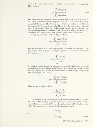states in the energy interval de , we can perform summations by integrating.
Thus we have
<e> =
eNP(e)G de
NP(e)G de
(18-42)
The numerator on the right side of this equation is the energy content of
the system in the interval de , integrated over all e. So it is the total energy
content of the system. The denominator is the total number of oscillators in
the interval de, integrated over all e. Hence it is the total number of oscil-
lators in the system. Thus Eq. (18-42) can be interpreted as evaluating the
average energy (e) of an oscillator in the system by dividing the total energy
content of the system by the total number of oscillators it contains.
Using Eq. (18-41) to evaluate P(e), we have
<e> =
eNCe-^G de
NCe-^G de
Now the quantities N, C, and, in particular, G do not depend on e. Thus
they may be taken through the integral signs and then canceled, to simplify
the fraction to
ee de
<€>
='
de
J o
To facilitate evaluation of the integrals, we multiply both numerator and
denominator of the fraction by two factors of /3, and we use the fact that f3
does not depend on e so that it may be moved at will through integral and
differential signs. We obtain
<e> =
Then setting x = f3e , we have
<€>
J 0
[3ee d( /3e )
/3 e-^d((3e)
xe x dx
/3 e
x
dx
The integral in the denominator has been shown in Eq. (18-37) to have
the value 1. The integral in the numerator is a difficult one, but its value
can be obtained immediately by consulting almost any table of definite inte-
grals. This value also is 1. So we finally obtain the result
or
(18-43)
18-5 The Boltzmann Factor 813
 