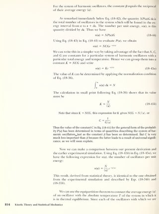 For the system of harmonic oscillators, the constant ($ equals the reciprocal
of their average energy (e).
As remarked immediately below Eq. (18-42), the quantity NP{e)G de is
the total number of oscillators in the system which will be found in the en-
ergy interval from e to t + de. The number per unit energy, n(e), is this
quantity divided by de. Thus we have
n(e) = NP(e)G (18-44)
Using Eq. (18-43) in Eq. (18-41) to evaluate P{e), we obtain
n(e) = NCGe -£/<e>
We can write this in a simpler way by taking advantage of the fact that A, C,
and G are constants for a particular system of harmonic oscillators with a
particular total energy and temperature. Hence we can group them into a
constant K = NCG and write
n(e) = Ke~€lie)
(18-45a)
The value of K can be determined by applying the normalization condition
of Eq. (18-36),
I n(e) de = N
Jo
The calculation in small print following Eq. (18-36) shows that its value
must be
K = (18-456)
<e>
Note that since K = NCG, this expression forK gives NCG = N/(e), or
c=
g^>
Thus the value of the constant C in Eq. (18-41) for the general form of the probabil-
ity P(e) has been determined in terms of quantities describing the system of har-
monic oscillators^ just as the constant /3 has been so determined. But C is very
much less important than f3 because the latter leads to a result of universal signifi-
cance, as we will soon explain.
Now we can make a comparison between our present derivation and
the earlier experimental simulation. Using Eq. (18-456) in Eq. (18-45«), we
have the following expression for n(e), the number of oscillators per unit
energy:
N
n{e) = ~re -£/<e>
(e)
This result, derived from statistical theory, is identical to the one obtained
from the experimental simulation and described by Eqs. (18-346) and
(18-356).
We can use the equipartition theorem to connect the average energy (e)
of an oscillator with the absolute temperature T of the system in which it
is in thermal equilibrium. Since each of the oscillators with which we are
814 Kinetic Theory and Statistical Mechanics
 