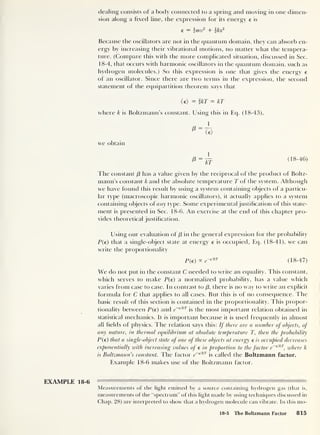dealing consists of a body connected to a spring and moving in one dimen-
sion along a fixed line, the expression for its energy e is
e = 2 mv2
+ {kx
1
Because the oscillators are not in the quantum domain, they can absorb en-
ergy by increasing their vibrational motions, no matter what the tempera-
ture. (Compare this with the more complicated situation, discussed in Sec.
18-4, that occurs with harmonic oscillators in the quantum domain, such as
hydrogen molecules.) So this expression is one that gives the energy e
of an oscillator. Since there are two terms in the expression, the second
statement of the equipartition theorem says that
(e) = ikT = kT
where k is Boltzmann’s constant. Using this in Eq. (18-43),
we obtain
(18-46)
The constant /3 has a value given by the reciprocal of the product of Boltz-
mann’s constant k and the absolute temperature T of the system. Although
we have found this result by using a system containing objects of a particu-
lar type (macroscopic harmonic oscillators), it actually applies to a system
containing objects of any type. Some experimental justification of this state-
ment is presented in Sec. 18-6. An exercise at the end of this chapter pro-
vides dieoretical justification.
Using our evaluation of /3 in the general expression for the probability
P(e) that a single-object state at energy e is occupied, Eq. (18-41), we can
write the proportionality
P(e) °c e~
£lkT
(18-47)
We do not put in the constant C needed to write an equality. This constant,
which serves to make P(e) a normalized probability, has a value which
varies from case to case. In contrast to /3 ,
there is no way to write an explicit
formula for C that applies to all cases. But this is of no consequence. The
basic result of this section is contained in the proportionality. This propor-
tionality between P(e) and e~
elkT
is the most important relation obtained in
statistical mechanics. It is important because it is used frequently in almost
all fields of physics. The relation says this: If there are a number of objects, of
any nature, in thermal equilibrium at absolute temperature T, then the probability
P(e) that a single-object state of one of these objects at energy e is occupied decreases
exponentially with increasing values of e in proportion to the factor e~
elkT
,
where k
is Boltzmann’s constant. Idle factor e~
€lkl
is called the Boltzmann factor.
Example 18-6 makes use of the Boltzmann factor.
EXAMPLE 18-6
Measurements of the light emitted by a source containing hydrogen gas (that is,
measurements of the “spectrum" of this light made by using techniques discussed in
Chap. 28) are interpreted to show that a hydrogen molecule can vibrate. In this mo-
18-5 The Boltzmann Factor 815
 