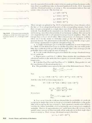 e4 =30.59 X KT20
J
e 3 = 21.85 X 10-20
J
lion, the separation between the centers of iis two atoms performs harmonic oscilla-
tions about an equilibrium value (as discussed qualitatively in Sec. 18-4). Associated
with this vibrational motion is an energy e. The measurements indicate that only
certain values of e occur. The hrst four are
e, = 4.37 x IQ”
20
J
e 2 = 13.1 1 X 10" 20
J
e2 = 13.11 x IO"20
J
e3 = 21.85 x 1(T20
J
e4 = 30.59 x 10“2o
J
ej =4.37 X io
-20
J
e = 0
Fig. 18-13 A diagram representing the
energies e}
of the first four states of vi-
brational motion of a hydrogen mole-
cule.
These energies are plotted in Fig. 18-13 as horizontal lines whose distances above
the line e = 0 are proportional measures of the corresponding energies. Each of
these energies corresponds to a single-object state of the vibrational motion of the
molecule. You shotdd not be surprised to see that these states are uniformly distrib-
uted in energy, since this is characteristic of any harmonic oscillator. But you may be
very surprised that each is well separated in energy from its neighbors. That is, the
energies have a discrete set of values. This is characteristic of a harmonic oscillator
whose size is in the atomic or molecular range, so that the oscillator is in the
quantum domain. The phenomenon is described by saying that the energy is quan-
tized. Energy quantization is explored at length in Chap. 31.
a. A sample of hydrogen gas is in thermal equilibrium at room temperature,
T = 300 K. Use the Boltzmann factor to calculate P(e2 )/P(e i), the ratio of the proba-
bility that a molecule in the gas will occupy its single-object state at energy e2 to the
probability that it will occupy its state at energy ej.
b. Use the results obtained in part a to evaluate the average vibrational energy
(e) of a molecule.
c. Repeat parts a and b for T = 600 K. Then calculate the contribution of the
vibrational motion to the molecular heat capacity at constant volume, c'
v ,
at room
temperature.
d. Calculate P(e2 )/P{e1 ) and P{e3 )/P(€i) at T = 10,000 K. Then predict (e) and
the contribution of vibrational motion to c'
v.
a. The probability ratio is given by the ratio of the Boltzmann factors. That is,
p{€i)
g—eilkT
Now
e2 - ei = 13.11 x 10“20
|
- 4.37 x 10~20
J
= 8.74 x IO”20
J
And the value of kT at room temperature is
kT = 1.38 x 10"23
J/K x 300 K = 4.14 x 1(T
21
J
Thus
e, - ex 8.74 x 1(T20
I
— = = 21 1
kT 4.14 x 1(T
21
J'
So you have
= e
-21.1 = 6 86 x 10-'°
P(ex)
b. You can see from the result just obtained that the probability of a molecule
occupying its single-object state at energy e2 is extremely small relative to the proba-
bility of its occupying the one at energy Ex. And a moment's consideration will show
you that the relative probability of its occupying the one at energy e3 is completely
negligible. Thus to an approximation very much better than the accuracy of the
quoted values, you can say that essentially all the molecules are in their single-object
states at energy ex- Their average vibrational energy is therefore
<e> = Ex = 4.37 x IQ-
20
J
816 Kinetic Theory and Statistical Mechanics
 
