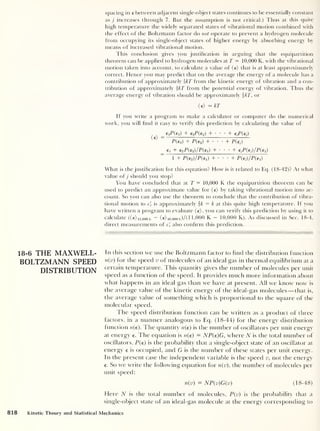 spacing in e between adjacent single-object states continues to be essentially constant
as j increases through 7. But the assumption is not critical.) Thus at this quite
high temperature the widely separated states of vibrational motion combined with
the effect of the Boltzmann factor do not operate to prevent a hydrogen molecule
from occupying its single-object states of higher energy by absorbing energy by
means of increased vibrational motion.
This conclusion gives you justification in arguing that the equipartition
theorem can be applied to hydrogen molecules at T = 10,000 K, with the vibrational
motion taken into account, to calculate a value of (e) that is at least approximately
correct. Hence you may predict that on the average the energy of a molecule has a
contribution of approximately kT from the kinetic energy of vibration and a con-
tribution of approximately ikT from the potential energy of vibration. Thus the
average energy of vibration should be approximately fkT, or
(e) — kT
If you write a program to make a calculator or computer do the numerical
work, you will find it easy to verify this prediction by calculating the value of
_ eiP(ei) + e2PGi) + • • •
+ ejP(ej)
P(ei) + T(e2 )
+ • • •
+ P(ej)
€1 + eoP{e2 )/P{e-i) + • • •
+ c_:
;f( tj) jP{ 1 1
)
1 + P(e2 )/P(e1 ) + • •
+ P(ej
)/P(el )
What is the justification for this equation? How is it related to Eq. (18-42)? At what
value of j should you stop?
You have concluded that at T = 10,000 K the equipartition theorem can be
used to predict an approximate value for (e) by taking vibrational motion into ac-
count. So you can also use the theorem to conclude that the contribution of vibra-
tional motion to c'
v is approximately k = k at this quite high temperature. If you
have written a program to evaluate (e), you can verify this prediction by using it to
calculate ((e) llj0ooK
— (€)io,oook)/( 1 1,000 K - 10,000 K). As discussed in Sec. 18-4,
direct measurements of c'
v also confirm this prediction.
18-6 THE MAXWELL-
BOLTZMANN SPEED
DISTRIBUTION
In this section we use the Boltzmann factor to find the distribution function
n(v) for the speed v of molecules of an ideal gas in thermal equilibrium at a
certain temperature. This quantity gives the number of molecules per unit
speed as a function of the speed. It provides much more information about
what happens in an ideal gas than we have at present. All we know now is
the average value of the kinetic energy of the ideal-gas molecules —that is,
the average value of something which is proportional to the square of the
molecular speed.
I he speed distribution function can be written as a product of three
factors, in a manner analogous to Eq. (18-44) for the energy distribution
function n(e). The quantity n(e) is the number of oscillators per unit energy
at energy e. The equation is n(e) — AfP(e)G, where N is the total number of
oscillators, P(e) is the probability that a single-object state of an oscillator at
energy e is occupied, and G is the number of these states per unit energy.
In the present case the independent variable is the speed v, not the energy
€. So we write the following equation for n(v), the number of molecules per
unit speed:
n(v) = NP(v)G(v) (18-48)
Here N is the total number of molecules, P{v) is the probability that a
single-object state of an ideal-gas molecule at the energy corresponding to
818 Kinetic Theory and Statistical Mechanics
 