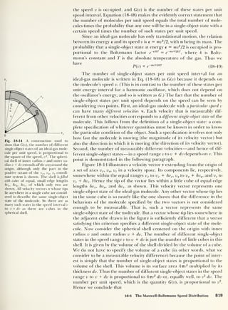 v
z
Fig. 18-14 A construction used to
show that G(v), the number of different
single-object states of an ideal-gas mole-
cule per unit speed, is proportional to
the square of the speed, v 2
. The spheri-
cal shell of inner radius v and outer ra-
dius v + dv extends all the way around the
origin, although only the part in the
positive octant of the vx ,
v„, vz coordi-
nate system is shown. The shell is filled
with cubes of equal, small edge lengths
8vx ,
8vy , 8vz ,
of which only two are
shown. All velocity vectors v whose tips
lie anywhere in a single cube are consid-
ered to describe the same single-object
state of the molecule. So there are as
many such states in the speed interval v
to v + dv as there are cubes in the
spherical shell.
the speed v is occupied, and G(v) is the number of these states per unit
speed interval. Equation (18-48) makes the evidently correct statement that
the number of molecules per unit speed equals the total number of mole-
cules times the probability that any one will be in a single-object state with a
certain speed times the number of such states per unit speed.
Since an ideal-gas molecule has only translational motion, the relation
between its energy e and its speed v is e = mv2
/ 2, with m being its mass. The
probability that a single-object state at energy e = mv2
/2 is occupied is pro-
portional to the Boltzmann factor e~
elkT = e
~mv2l2kT
f
where k is Boltz-
mann’s constant and T is the absolute temperature of the gas. Thus we
haVC
P(v) k e
-™mkT (18-49)
The number of single-object states per unit speed interval for an
ideal-gas molecule is written in Eq. (18-48) as G(v) because it depends on
the molecule’s speed v. (This is in contrast to the number of these states per
unit energy interval for a harmonic oscillator, which does not depend on
the oscillator’s energy, and so is written as G.) The fact that the number of
single-object states per unit speed depends on the speed can be seen by
considering two points. First, an ideal-gas molecule with a particular speed v
can have many different velocities v. Each velocity that is measurably dif-
ferent from other velocities corresponds to a different single-object state of the
molecule. This follows from the definition of a single-object state: a com-
plete specification of whatever quantities must be known in order to know
the particular condition of the object. Such a specification involves not only
how fast the molecule is moving (the magnitude of its velocity vector) but
also the direction in which it is moving (the direction of its velocity vector).
Second, the number of measurably different velocities —and hence of dif-
ferent single-object states —in a speed range v to v + dv depends on v. This
point is demonstrated in the following paragraph.
Figure 18-14 illustrates a velocity vector v extending from the origin of
a set of axes vx ,
vu , vz in a velocity space. Its components lie, respectively,
somewhere within the equal ranges vx to vx + 8vx,
vy to vy + 8vy ,
and vz to
vz + 8vz . Hence the tip of the vector lies within a little cube of equal edge
lengths 8vx,
8vy,
and 8vz ,
as shown. This velocity vector represents one
single-object state of the ideal-gas molecule. Any other vector whose tip lies
in the same cube is so nearly like the one shown that the difference in the
behaviors of the molecule specified by the two vectors is not considered
enough to be measurable. That is, such a vector represents the same
single-object state of the molecule. But a vector whose tip lies somewhere in
the adjacent cube drawn in the figure is sufficiently different that a vector
satisfying this criterion specifies a different single-object state of the mole-
cule. Now consider the spherical shell centered on the origin with inner
radius v and outer radius v + dv. The number of different single-object
states in the speed range v to v + dv is just the number of little cubes in this
shell. It is given by the volume of the shell divided by the volume of a cube.
We do not have to specify the volume of a cube (in other words, what we
consider to be a measurable velocity difference) because the point of inter-
est is simply that the number of single-object states is proportional to the
volume of the shell. This volume is its surface area 47tv
2
multiplied by its
thickness dv. Thus the number of different single-object states in the speed
range v to v + dv is proportional to 4ttv
2
dv or, equally well, to v2
dv. The
number per unit speed, which is the quantity G(v), is proportional to v2
.
Hence we conclude that
18-6 The Maxwell-Boltzmann Speed Distribution 819
 