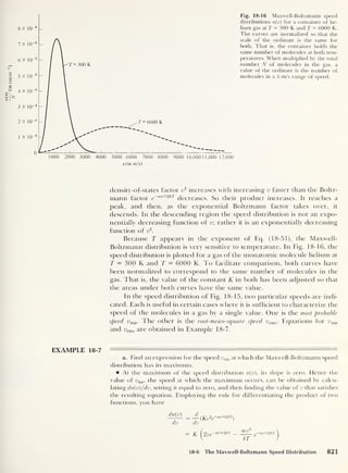 n(v)
——
[in
(m/s)
y(in m/s)
Fig. 18-16 Maxwell-Boltzmann speed
distributions n(v) for a container of he-
lium gas at T = 300 K and T = 6000 K.
The curves are normalized so that the
scale of the ordinate is the same for
both. That is, the container holds the
same number of molecules at both tem-
peratures. When multiplied by the total
number N of molecules in the gas, a
value of the ordinate is the number of
molecules in a 1-m/s range of speed.
density-of-states factor v
2
increases with increasing v faster than the Boltz-
mann factor e
~ mv2l2kr
decreases. So their product increases. It reaches a
peak, and then, as the exponential Boltzmann factor takes over, it
descends. In the descending region the speed distribution is not an expo-
nentially decreasing function of v; rather it is an exponentially decreasing
function of v2
.
Because T appears in the exponent of Eq. (18-51), the Maxwell-
Boltzmann distribution is very sensitive to temperature. In Fig. 18-16, the
speed distribution is plotted for a gas of the monatomic molecule helium at
T — 300 K and T = 6000 K. To facilitate comparison, both curves have
been normalized to correspond to the same number of molecules in the
gas. That is, the value of the constant K in both has been adjusted so that
the areas under both curves have the same value.
In the speed distribution of Fig. 18-15, two particular speeds are indi-
cated. Each is useful in certain cases where it is sufficient to characterize the
speed of the molecules in a gas by a single value. One is the most probable
speed ump . The other is the root-mean-square speed urms . Equations for vmp
and urms are obtained in Example 18-7.
EXAMPLE 18-7
a. Find an expression for the speed t>mp at which the Maxwell-Boltzmann speed
distribution has its maximum.
At the maximum of the speed distribution n(v), its slope is zero. Hence the
value of ump ,
the speed at which the maximum occurs, can be obtained by calcu-
lating dn(v)/dv, setting it equal to zero, and then Ending the value of v that satisfies
the resulting equation. Employing the rule for differentiating the product of two
functions, you have
—(Kv2
e~"
n,zl2kT
)
dii
K ( 9 yg-m&mr l,U '
-mipnkT 
 kT 1
dn(v)
dv
18-6 The Maxwell-Boltzmann Speed Distribution 821
 