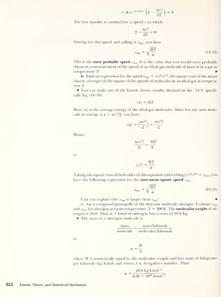 = Kve-mv2 l2kT
2 -
mv
~kT
= 0
The last equality is satisfied for a speed v at which
mv
2 — = 0
kT
Solving for this speed and calling it ump ,
you have
12k?
^TTID
m
(18-52)
1'his is the most probable speed ump . It is the value that you would most probably
obtain in a measurement of the speed of an ideal-gas molecule of mass m in a gas at
temperature T.
b. Find an expression for the speed urms = (( v2
})
1/2
,
the square root of the mean
(that is, average) of the square of the speeds of molecules in an ideal gas at tempera-
ture T.
a You can make use of the kinetic theory results obtained in Sec. 18-2, specifi-
cally Eq. (18-18):
(e) =|kT
Here (e) is the average energy of the ideal-gas molecules. Since for any such mole-
cule its energy is e = mv2
/2, you have
Hence
m(v2
) _ 3kT
2 ~ 2
or
(v
2
)
3kT
m
Taking the square root of both sides of this equation and writing (( v2
))
1/2
= vTms ,
you
have the following expression for the root-mean-square speed urms
vrms (18-53)
Can you explain why urms is larger than vmp ?
c. Air is composed principally of the diatomic molecule nitrogen. Evaluate ump
and urms for nitrogen at room temperature, T = 300 K. The molecular weight of ni-
trogen is 28.0. That is, 1 kmol of nitrogen has a mass of 28.0 kg.
The mass of a nitrogen molecule is
mass _ mass/kilomole
molecule molecules/kilomole
or
W
m = —
A
where W is numerically equal to the molecular weight and has units ot kilograms
per kilomole (kg/kmol) and where A is Avogadro’s number. Thus
28.0 kg-kmol
_1
m ~
6.02 X 10
26
kmol"1
822 Kinetic Theory and Statistical Mechanics
 