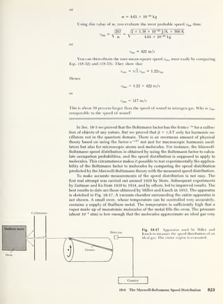 Thallium vapor
Oven
or
m = 4.65 x 10
-26
kg
Using this value of m, you evaluate the most probable speed ump thus:
l2kf _ 1
2
x 1.38 x IQ-23
J/K x 300 K
Vmp ~
V m ~ V 4.65 x 10“26
kg
or
urap = 422 m/s
You can then obtain the root-mean-square speed urms most easily by comparing
Eqs. (18-52) and (18-53). They show that
'iv.mp 1.22ump
Hence
urms = 1.22 X 422 m/s
or
urms = 517 m/s
This is about 50 percent larger than the speed of sound in nitrogen gas. Why is urms
comparable to the speed of sound?
In Sec. 18-5 we proved that the Boltzmann factor has the form e~Bt
for a collec-
tion of objects of any nature. But we proved that /3 = 1/kT only for harmonic os-
cillators not in the quantum domain. There is an enormous amount of physical
theory based on using the factor e~elkT
not just for macroscopic harmonic oscil-
lators but also for microscopic atoms and molecules. For instance, the Maxwell-
Boltzmann speed distribution is obtained by using the Boltzmann factor to calcu-
late occupation probabilities, and the speed distribution is supposed to apply to
molecules. This circumstance makes it possible to test experimentally the applica-
bility of the Boltzmann factor to molecules by comparing the speed distribution
predicted by the Maxwell-Boltzmann theory with the measured speed distribution.
To make accurate measurements of the speed distribution is not easy. The
first real attempt was carried out around 1920 by Stern. Subsequent experiments
by Zartman and Ko from 1930 to 1934, and by others, led to improved results. The
best results to date are those obtained by Miller and Kusch in 1955. The apparatus
is sketched in Fig. 18-17. A vacuum chamber surrounding the entire apparatus is
not shown. A small oven, whose temperature can be controlled very accurately,
contains a supply of thallium metal. The temperature is sufficiently high that a
vapor made up of monatomic molecules of the metal fills the oven. The pressure
(about 10
-6
atm] is low enough that the molecules approximate an ideal gas very
Fig. 18-17 Apparatus used by Miller and
Kusch to measure the speed distribution of an
ideal gas. The entire region is evacuated.
Counter
18-6 The Maxwell-Boltzmann Speed Distribution 823
 