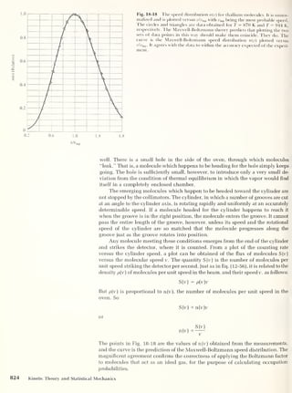 n(v)
(Relative)
Fig. 18-18 The speed distribution n(v) for thallium molecules. It is unnor-
malized and is plotted versus v/vmp with ump being the most probable speed.
The circles and triangles are data obtained for T = 870 K and T = 944 K,
respectively. The Maxwell-Boltzmann theory predicts that plotting the two
sets of data points in this way should make them coincide. They do. The
curve is the Maxwell-Boltzmann speed distribution n(v) plotted versus
vlvmp . It agrees with the data to within the accuracy expected of the experi-
ment.
well. There is a small hole in the side of the oven, through which molecules
“leak.” That is, a molecule which happens to be heading for the hole simply keeps
going. The hole is sufficiently small, however, to introduce only a very small de-
viation from the condition of thermal equilibrium in which the vapor would find
itself in a completely enclosed chamber.
The emerging molecules which happen to be headed toward the cylinder are
not stopped by the collimators. The cylinder, in which a number of grooves are cut
at an angle to the cylinder axis, is rotating rapidly and uniformly at an accurately
determinable speed. If a molecule headed for the cylinder happens to reach it
when the groove is in the right position, the molecule enters the groove. It cannot
pass the entire length of the groove, however, unless its speed and the rotational
speed of the cylinder are so matched that the molecule progresses along the
groove just as the groove rotates into position.
Any molecule meeting these conditions emerges from the end of the cylinder
and strikes the detector, where it is counted. From a plot of the counting rate
versus the cylinder speed, a plot can be obtained of the flux of molecules S(v)
versus the molecular speed v. The quantity S(v) is the number of molecules per
unit speed striking the detector per second. Just as in Eq. (12-56), it is related to the
density p[v) of molecules per unit speed in the beam, and their speed v, as follows:
S(v) = p[v)v
But p(v) is proportional to n(v), the number of molecules per unit speed in the
oven. So
S(v) a n(v)v
or
n(v)
S(v)
OC
V
The points in Fig. 18-18 are the values ofn(v) obtained from the measurements,
and the curve is the prediction of the Maxwell-Boltzmann speed distribution. The
magnificent agreement confirms the correctness of applying the Boltzmann factor
to molecules that act as an ideal gas, for the purpose of calculating occupation
probabilities.
824 Kinetic Theory and Statistical Mechanics
 