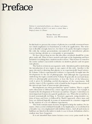 Preface
Science is constructed offacts, as a house is of stones.
But a collection offacts is no more a science than a
heap of stones is a house.
Henri Poincare
Science and Hypothesis
In this book we present the science of physics in a carefully structured man-
ner which emphasizes its foundations as well as its applications. The struc-
ture is flexible enough, however, for there to be paths through it compati-
ble with the various presentations encountered in introductory physics
courses having calculus as a corequisite or prerequisite.
We have always kept in view the idea that a textbook should be a com-
plete study aid. Thus we have started each topic at the beginning and have
included everything that a student needs to know. T his feature is central to
the senior author’s successful textbooks on modern physics and on quan-
tum physics.
The book is written in an expansive style. Attention paid to motivating
the introduction of new topics is one aspect of this style. Another is the
space devoted to showing that physics is an experimentally based science.
In Volume I direct experimental evidence is repeatedly brought into the
developments by the use of photographs. And although the experiments
underlying the topics considered in Volume II generally do not lend them-
selves to photographic presentation, at least the flavor of the laboratory
work is given by including careful descriptions of the experiments. Still
another aspect of the expansive style is found in the frequent discussions of
the microscopic basis of macroscopic phenomena.
Developments are often presented in “spiral" fashion. That is, a quali-
tative discussion is followed by a more rigorous treatment. An example is
found in the development of Newton’s second law. Chapter 1 introduces its
most important features in a purely qualitative way. When the second law is
treated systematically in Chap. 4, Newton’s approach, using intuitive no-
tions of mass and force, is followed by Mach’s approach, where mass and
force are defined logically in terms of momentum in a manner suggested
by the analysis of a set of collision experiments.
The book contains many features designed to help the student. For in-
stance, when a term is defined formally or by implication, or is redefined in
a broader way, it is emphasized with boldface letters. And all such items in
boldface are listed in the index to make it easy to locate definitions which a
student may have forgotten.
It is not intended that course lectures cover every point made in the
IX
 