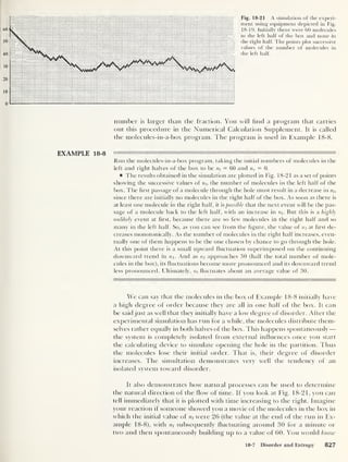 Fig. 18-21 A simulation of the experi-
ment using equipment depicted in Fig.
18-19. Initially there were 60 molecules
in the left half of the box and none in
the right half. The points plot successive
values of the number of molecules in
the left half.
number is larger than the fraction. You will find a program that carries
out this procedure in the Numerical Calculation Supplement. It is called
the molecules-in-a-box program. The program is used in Example 18-8.
EXAMPLE 18-8
Run the molecules-in-a-box program, taking the initial numbers of molecules in the
left and right halves of the box to be nt
= 60 and nr = 0.
The results obtained in the simulation are plotted in Fig. 18-21 as a set of points
showing the successive values of nt, the number of molecules in the left half of the
box. The first passage of a molecule through the hole must result in a decrease in nh
since there are initially no molecules in the right half of the box. As soon as there is
at least one molecule in the right half, it is possible that the next event will be the pas-
sage of a molecule back to the left half, with an increase in nt
. But this is a highly
unlikely event at first, because there are so few molecules in the right half and so
many in the left half. So, as you can see from the figure, the value of at first de-
creases monotonically. As the number of molecules in the right half increases, even-
tually one of them happens to be the one chosen by chance to go through the hole.
At this point there is a small upward fluctuation superimposed on the continuing
downward trend in n;. And as n; approaches 30 (half the total number of mole-
cules in the box), its fluctuations become more pronounced and its downward trend
less pronounced. Ultimately, n
/
fluctuates about an average value of 30.
We can say that the molecules in the box of Example 18-8 initially have
a high degree of order because they are all in one half of the box. It can
be said just as well that they initially have a low degree of disorder. After the
experimental simulation has run for a while, the molecules distribute them-
selves rather equally in both halves of the box. This happens spontaneously
—
the system is completely isolated from external influences once you start
the calculating device to simulate opening the hole in the partition. Thus
the molecules lose their initial order. That is, their degree of disorder
increases. The simultation demonstrates very well the tendency of an
isolated system toward disorder.
It also demonstrates how natural processes can be used to determine
the natural direction of the flow of time. If you look at Fig. 18-21, you can
tell immediately that it is plotted with time increasing to the right. Imagine
your reaction if someone showed you a movie of the molecules in the box in
which the initial value of were 26 (the value at the end of the run in Ex-
ample 18-8), with rii subsequently fluctuating around 30 for a minute or
two and then spontaneously building up to a value of 60. You would know
18-7 Disorder and Entropy 827
 