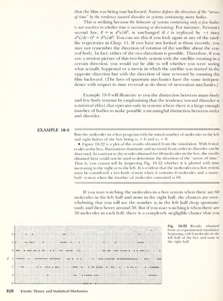 that the him was being run backward. Nature defines the direction of the “arrow
of time” by the tendency toward disorder in systems containing many bodies.
This is striking because the behavior of systems containing only a few bodies
is not sensitive to whether time is increasing or decreasing. For instance, Newton’s
second law, F = m d2
x/dt
2
,
is unchanged if t is replaced by —t since
d 2
x/d{ — t)
2 = d 2
x/dt
2
. You can see this if you look again at any of the satel-
lite trajectories in Chap. 11. If you have not looked at them recently, you
may not remember the direction of rotation of the satellite about the cen-
tral body. In fact, either of the two directions is possible. Therefore, if you
saw a motion picture of this two-body system with the satellite rotating in a
certain direction, you would not be able to tell whether you were seeing
what actually happened or a movie in which the satellite was started in the
opposite direction but with the direction of time reversed by running the
him backward. (The laws of quantum mechanics have the same indepen-
dence with respect to time reversal as do those of newtonian mechanics.)
Example 18-9 will illustrate to you the distinction between many-body
and few-body systems by emphasizing that the tendency toward disorder is
a statistical effect that operates only in systems where there is a large enough
number of bodies to make possible a meaningful distinction between order
and disorder.
EXAMPLE 18-9 —— ' —
Run the molecules-in-a-box program with the initial number of molecules in the left
and right halves of the box being ni = 6 and nr
= 0.
Figure 18-22 is a plot of the results obtained from the simulation. With 6 mol-
ecules in the box, fluctuations dominate and no trend from order to disorder can be
discerned. In contrast to the results obtained for 60 molecules in the box, the results
obtained here could not be used to determine the direction of the “arrow of time.”
That is, you cannot tell by inspecting Fig. 18-22 whether it is plotted with time
increasing to the right or to the left. It is evident that the molecules-in-a-box system
must be considered a few-body system when it contains 6 molecules and a many-
body system when the number of molecules contained is 60.
If you start watching the molecules-in-a-box system when there are 60
molecules in the left half and none in the right half, the chances are over-
whelming that you will see the number in the left half drop spontane-
ously and then hover around 30. But if you start watching it when there are
30 molecules in each half, there is a completely negligible chance that you
Fig. 18-22 Results obtained
from an experimental simulation
beginning with 6 molecules in the
left half of the box and none in
the right half.
828 Kinetic Theory and Statistical Mechanics
 