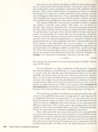 Our goal is to use statistical mechanics to link the microscopic proper-
ties of a system with its macroscopic behavior. A necessary step in the direc-
tion of this goal is to give quantitative expression to the qualitative idea of
disorder. This is done, along the lines of explanation 2 above, by relating
the disorder of a system in a certain macrostate to the number of micro-
states belonging to that macrostate. It is a reasonable thing to do since the
most probable macrostate is the one with the greatest number of micro-
states and the most probable macrostate also is the one of greatest disorder.
The amount of disorder is measured by a quantity to which is assigned
the symbol S and the name entropy. (The name was introduced by
Clausius, who coined it from the Greek word trope, meaning transforma-
tion. We will see in Chap. 19 how entropy is connected with the changes, or
“transformations,” in systems.) If we use the symbol w for the number of mi-
crostates in a macrostate of a system, then we are saying that 5 should in-
crease as w increases. However, it proves most convenient to define the new
quantity 5 not to be directly proportional to w. Instead it is defined to be
proportional to In w (In is the logarithm to the base e). Somejustification for
this is found in the observation that in real systems w is usually an
extremely large quantity, but In w is of more manageable proportions. The
real convenience of so defining S will be seen later here, as well as in Chap.
19. As for the proportionality constant, we take it to be Boltzmann’s con-
stant k, for reasons which will become clear later. Thus, by definition, the
entropy S of a macrostate containing w microstates has the value
S = k In w (18-54)
The entropy of a macrostate of a system often is spoken of simply as the en-
tropy of the system.
We can summarize our basic conclusions to this point by saying that
the observed tendency toward disorder as a system approaches equilibrium
is a result of the fact that the more disordered macrostates are the more
probable ones because they are the ones with more microstates. Further-
more, we can say that since the entropy of a system increases as its disorder
increases, the tendency toward increased disorder is a tendency toward in-
creased entropy. Hence the entropy ofan isolated system increases as the system ap-
proaches its equilibrium macrostate. This is one statement of the second law of
thermodynamics. Derived here as a consequence of statistical mechanics, it
becomes one of the foundation stones of thermodynamics in Chap. 19.
We can be more specific by considering two separated subsystems, sub-
system 1 in its equilibrium macrostate at temperature Tl
and subsystem 2 in
its equilibrium macrostate at temperature T2 . At some instant the two are
placed in thermal contact to form a total system. At that instant the total
system is not in its equilibrium macrostate because its two subsystems have
different temperatures. But as time passes, their temperatures come into
equality at some value intermediate between 7 and T2 - When this has hap-
pened, the total system has attained its equilibrium macrostate.
Since at the instant the total system is formed it is in a nonequilibrium
macrostate, the total system is in a macrostate that is less probable than the
equilibrium macrostate. And since the probability of a macrostate is propor-
tional to the number of its microstates, this means that the macrostate of
the total system at the instant of formation has fewer microstates than the
equilibrium macrostate. In other words, the initial entropy S* of the total
830 Kinetic Theory and Statistical Mechanics
 