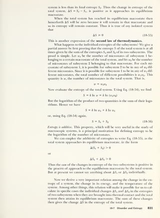 system is less than its final entropy Sf. Thus the change in entropy of the
total system, AS = Sf — Si, is positive as it approaches its equilibrium
macrostate.
When the total system has reached its equilibrium macrostate then
henceforth AS will be zero because it will remain in that macrostate and
so its entropy will remain constant. Thus it is true of any isolated system
that
AS ^ 0 (18-55)
This is another expression of the second law of thermodynamics.
What happens to the individual entropies of the subsystems? We give a
partial answer by first proving that the entropy S of the total system is at all
times given by the sum of the entropies S x
and S2 of its two subsystems. The
proof is simple. Let Wi be the number of microstates of subsystem 1 be-
longing to a certain macrostate of the total system, and let w2 be the number
of microstates of subsystem 2 belonging to that macrostate. For each mi-
crostate of subsystem 1, it is possible for subsystem 2 to be in any of w2 dif-
ferent microstates. Since it is possible for subsystem 1 to be in any of wx dif-
ferent microstates, the total number of different possibilities is wx w2 . This
quantity is w, the number of microstates in the total system. That is,
W = WiU>2
Now evaluate the entropy of the total system. Using Eq. (18-54), we find
S = k In w = k In (wiiu2 )
But the logarithm of the product of two quantities is the sum of their loga-
rithms. Hence we have
S = k In Wi + k In w2
or, using Eq. (18-54) again,
5 = + S2 (18-56)
Entropy is additive. This property, which will be very useful in the study of
macroscopic systems, is a principal motivation for defining entropy to be
the logarithm of the number of microstates.
We can employ the additivity of entropies to write Eq. (18-55), as the
total system approaches its equilibrium macrostate, in the form
A(S 1 + S2)
> 0
or
ASj + AS2 > 0
Thus theswra of the changes in entropy of the two subsystems is positive in
the process of approach to the equilibrium macrostate by the total system.
But at present we cannot say anything about AS X or AS2 individually.
Now we derive a very important relation among the change in the en-
tropy of a system, the change in its energy, and the temperature of the
system. Among other things, this relation will make it possible for us to cal-
culate in specific cases the individual changes AS X and AS2 in the entropies
of two subsystems when they are brought into thermal contact and the total
system then attains its equilibrium macrostate. The sum of these changes
then gives the change AS in the entropy of the total system.
18-7 Disorder and Entropy 831
 
