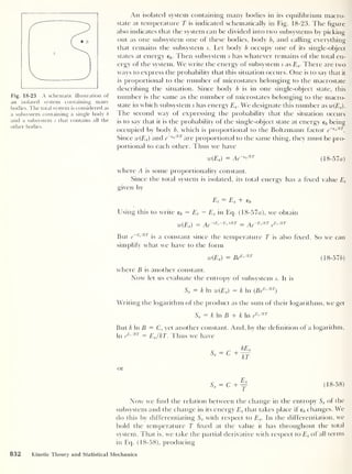 Fig. 18-23 A schematic illustration of
an isolated system containing many
bodies. The total system is considered as
a subsystem containing a single body b
and a subsystem 5 that contains all the
other bodies.
An isolated system containing many bodies in its equilibrium macro-
state at temperature T is indicated schematically in Fig. 18-23. The figure
also indicates that the system can be divided into two subsystems by picking
out as one subsystem one of these bodies, body b, and calling everything
that remains the subsystem s. Let body b occupy one of its single-object
states at energy eb . Then subsystem 5 has whatever remains of the total en-
ergy of the system. We write the energy of subsystem 5 as Es . There are two
ways to express the probability that this situation occurs. One is to say that it
is proportional to the number of microstates belonging to the macrostate
describing the situation. Since body b is in one single-object state, this
number is the same as the number of microstates belonging to the macro-
state in which subsystem 5 has energy Es . We designate this number as w(Es ).
The second way of expressing the probability that the situation occurs
is to say that it is the probability of the single-object state at energy eb being
occupied by body b, which is proportional to the Boltzmann factor e~
e "
lkT
.
Since w(Es ) and e~
e“ lkl
are proportional to the same thing, they must be pro-
portional to each other. Thus we have
w(Es )
= Ae~^,kT
(18-57a)
where A is some proportionality constant.
Since the total system is isolated, its total energy has a fixed value Et
given by
Et
= Es + eb
Using this to write eb = Et
- Es in Eq. (18-57o), we obtain
w(Es)
= Ae~tE, ~Es)lkT = Ae~E,lkT
e
BslkT
But e~
E<
,kl
is a constant since the temperature T is also fixed. So we can
simplify what we have to the form
w(Es )
= BeEslkT
(18-576)
where B is another constant.
Now let us evaluate the entropy of subsystem 5 . It is
Ss = k In w(Es)
= k In (Be
ExlkT
)
Writing the logarithm of the product as the sum of their logarithms, we get
Ss = k In B + k In e
EslkT
But k In B = C, yet another constant. And, by the definition of a logarithm,
In e
EslkT = Es /kT. Thus we have
- C +
kEs
kT
or
Ss = C+y (18-58)
Now we find the relation between the change in the entropy Ss of the
subsystem and the change in its energy Es that takes place if eb changes. We
do this by differentiating Ss with respect to Es . In the differentiation, we
hold the temperature T fixed at the value it has throughout the total
system. That is, we take the partial derivative with respect to Es of all terms
in Eq. (18-58), producing
832 Kinetic Theory and Statistical Mechanics
 