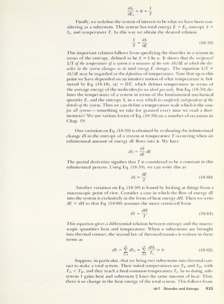 Finally, we redefine tfie system of interest to be what we fiave been con-
sidering as a subsystem. This system has total energy E = Es ,
entropy 5 =
Ss ,
and temperature T. In this way we obtain the desired relation
_ ss_
t~He (18-59)
This important relation follows from specifying the disorder in a system in
terms of the entropy, defined to be S = k In w. It shows that the reciprocal
/T of the temperature of a system is a measure of the rate dS/ BE at which the dis-
order in the system changes as its total energy E changes. The equation 1 /T =
dS/dE may be regarded as the definition of temperature. Note that up to this
point we have depended on an intuitive notion of what temperature is, bol-
stered by Eq. (18-18), (e) = fkT, which defines temperature in terms of
the average energy of the moleculesfor an ideal gas only. But Eq. (18-59) de-
fines the temperature of a system in terms of the fundamental mechanical
quantity E, and the entropy S, in a way which is completely independent of the
details of the system. Thus we can define a temperature scale which is the same
for all systems —something we take for granted every time we read a ther-
mometer! We use various forms of Eq. (18-59) on a number of occasions in
Chap. 19.
One variation on Eq. (18-59) is obtained by evaluating the infinitesimal
change dS in the entropy of a system at temperature T occurring when an
infinitesimal amount of energy dE flows into it. We have
BS ,
dS — — dE
BE
The partial derivative signifies that T is considered to be a constant in this
infinitesimal process. Using Eq. (18-59), we can write this as
dS = y (18-60)
Another variation on Eq. (18-59) is found by looking at things from a
macroscopic point of view. Consider a case in which the flow of energy dE
into the system is exclusively in the form of heat energy dEi. Then we write
dE = dH so that Eq. (18-60) assumes the more restricted form
dH
dS=— (18-61)
This equation gives a differential relation between entropy and the macro-
scopic quantities heat and temperature. When n subsystems are brought
into thermal contact, the second law of thermodynamics is written in these
terms as
n 11
rlf-f
dS = 2 dSj =
J t ^ 0 (18-62)
j=l j=l
1 i
Suppose, in particular, that we bring two subsystems into thermal con-
tact to make a total system. Their initial temperatures are Tu and T2i-, with
El,- < T2i, and they reach a final common temperature Tf. In so doing, sub-
system 1 gains heat and subsystem 2 loses the same amount of heat. Thus
there is no change in the heat energy of the total system. This follows from
18-7 Disorder and Entropy 833
 