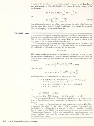 a form of the law of energy conservation, which is known as the first law of
thermodynamics in Chap. 19. But there is a change AS in the entropy of the
total system:
or
AS — ASi + AS2 — dS 1
4- dS
Tu 'ft/
Tu
rr>f dHx
[nr dH2
AS = I -zr1
+
1
T, ,
T1 t2 ,
t2
(18-63)
According to the second law of thermodynamics, the value of AS must sat-
isfy the inequality AS 3= 0. Example 18-10 shows that it does, for a specific
case, by using Eq. (18-63) to evaluate AS.
EXAMPLE 18-10 — " ,ll li rn "i™ 1
A copper can, of negligible heat capacity, contains 1.000 kg of water just above the
freezing point. A similar can contains 1.000 kg of waterjust below the boiling point.
The two cans are brought into thermal contact. Find the change in entropy of the
cold water, of the hot water, and of the total system.
To carry out the integrations required to evaluate the terms in Eq. (18-63), you
must express dHx and dHo in terms of T. In the present case you can do so bv writing
dE = dH in Eq. (18-23) and then solving for dH, to obtain
dH = cm dT
Ehis applies to either the hot water or the cold water if you use c = 4186 J/(kg-K),
the specific heat capacity of water, and m = 1.000 kg. Since the heat capacities of the
two systems are equal, the final temperature will be the average of the initial tem-
peratures:
Tv =
Tu + To, 273 K + 373 K
9
323 K
You thus have
f
T'i dT1 (
T'-r
dT2
AS = ASX + AS2 = cm — + cm—-
J Tu fi Jtu 7 2
Making use of Eq. (7-21) to evaluate the integrals, you find
AS = 4186 J/(kg-K) X 1.000 kg{[(ln 7
’
i )j-j=323 k
— (In T1 )j
'
1=273 k]
+ [(111
7'
2 )r2 =323 K ~ (l n T"2 )7’2 =373 k]}
= 4186 J/K x [In (323 K/273 K) + ln (323 K/373 K)]
= 4186 J/K x (0.168 - 0.144)
or
AS = 703 J/K - 603 J/K
Thus you have ASi = 703 J/K, AS2
= -603 J/K, and AS = 100 J/K.
The entropy of the hot water decreases on cooling, but not as much as the en-
tropy of the cold water increases on warming. So the entropy of the total system in-
creases.
The symmetry of the situation should make it apparent to you that AS will have
a maximum value when Ty = Ty = (Tu + T2i)/2, as assumed. (You can give a nu-
merical proof by evaluating AS for several pairs of values of T^and Ty which differ
by a few degrees from 323 K. How would you prove the statement analytically?)
This means that the entropy S of the total system will have a maximum value when
its two equal parts have reached a common temperature which is the average of
their initial temperatures.
834 Kinetic Theory and Statistical Mechanics
 