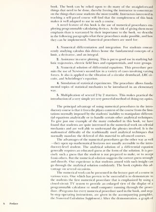 book. The book can be relied upon to do many of the straightforward
things that need to be done, thereby freeing the instructor to concentrate
on the things that cause students the most trouble. Instructors interested in
teaching a self-paced course will find that the completeness of this book
makes it well adapted to use in such a course.
A novel feature of this book is the use of numerical procedures em-
ploying programmable calculating devices. At the risk of giving them more
emphasis than is warranted by their importance to the book, we describe
in the following paragraphs what these procedures make possible, and how
they can be implemented. Numerical procedures are used for:
1. Numerical differentiation and integration. For students concur-
rently studying calculus this drives home the fundamental concepts of a
limit, a derivative, and an integral.
2. Assistance in curve plotting. This is put to good use in studying bal-
listic trajectories, electric field lines and equipotentials, and wave groups.
3. Numerical solution of differential equations. This procedure per-
mits the use of Newton’s second law in a variety of cases involving varying
forces. It also is applied to the vibration of a circular drumhead, LRC cir-
cuits, and Schrodinger’s equation.
4. Simulation of statistical experiments. The procedure allows funda-
mental topics of statistical mechanics to be introduced in an elementary
way.
5. Multiplication of several 2 by 2 matrices. This makes practical the
introduction of a very simple yet very powerful method of doing ray optics.
fhe principal advantage of using numerical procedures in the intro-
ductory course is that it frees the physics content of the course from the limi-
tations normally imposed by the students’ inability to manipulate differen-
tial equations analytically or to handle certain other analytical techniques.
To give just one example of the many embodied in this book, we have
found that students are quite interested in the numerical work on celestial
mechanics and are well able to understand the physics involved. It is the
mathematical difficulty of the traditionally used analytical techniques that
normally mandate the deferral of this material to advanced courses.
fhe advantages of the numerical procedures go the other way as well
—they open up mathematical horizons not usually accessible to the intro-
ductory-level student. The analytical solution of a differential equation
generally requires an educated guess at the form of the solution. It is pre-
cisely such a guess that the student is not prepared to make, or to accept
from others. But the numerical solution suggests the correct guess strongly
and directly. Our experience is that students armed with such insight can
go through the analytical solution confidently. The book exploits this ad-
vantage on several occasions.
fhe numerical work can be presented in the lecture part of a course in
various ways. One which has proven to be successful is to demonstrate to
the students the first numerical procedure that is emphasized by using a
closed-circuit TV system to provide an enlarged view of the display of a
programmable calculator or small computer running through the proce-
dure. (Programs for every numerical procedure used in the book, and step-
by-step operating instructions, are given in the accompanying pamphlet,
the Numerical Calculation Supplement.) After the demonstration, a graph of
 