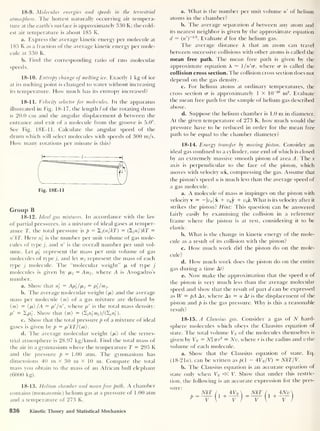 18-9. Molecular energies and speeds in the terrestrial
atmosphere. The hottest naturally occurring air tempera-
ture at the earth's surface is approximately 330 K; the cold-
est air temperature is about 185 K.
a. Express the average kinetic energy per molecule at
185 K as a fraction of the average kinetic energy per mole-
cule at 330 K.
b. Find the corresponding ratio of rms molecular
speeds.
18-10. Entropy change of melting ice. Exactly 1 kg of ice
at its melting point is changed to water without increasing
its temperature. How much has its entropy increased?
18-11. Velocity selector for molecules. In the apparatus
illustrated in Fig. 18-17, the length / of the rotating drum
is 20.0 cm and the angular displacement c
f>
between the
entrance and exit of a molecule from the groove is 5.0°.
See Fig. 18E-11. Calculate the angular speed of the
drum which will select molecules with speeds of 300 m/s.
How many rotations per minute is this?
Group B
18-12. Ideal gas mixtures. In accordance with the law
of partial pressures, in a mixture of ideal gases at temper-
ature T, the total pressure is p = 2j (n/AT) = (tjnj)kT =
n'kT. Here nj is the number per unit volume of gas mole-
cules of type j, and n' is the overall number per unit vol-
ume. Let p'j represent the mass per unit volume of gas
molecules of typej, and let mj represent the mass of each
type j molecule. The “molecular weight" p of type j
molecules is given by pj = Amj, where A is Avogadro’s
number.
a. Show that nj = Ap'j /pj = pj /
b. The average molecular weight (p) and the average
mass per molecule ( m
)
of a gas mixture are defined by
( m) = (p) I
A
= p' /n' ,
where p' is the total mass density:
p' = Ijp'j . Show that (m) = fan] mj) /fen] ).
c. Show that the total pressure p of a mixture of ideal
gases is given by p = p'kT/(m).
d. The average molecular weight (p) of the terres-
trial atmosphere is 28.97 kg/kmol. Find the total mass of
the air in a gymnasium where the temperature T = 295 K
and the pressure p = 1.00 atm. The gymnasium has
dimensions 40 m x 30 m x 10 m. Compare the total
mass you obtain to the mass of an African bull elephant
(6000 kg).
18-13. Helium chamber and mean free path. A chamber
contains (monatomic) helium gas at a pressure of 1.00 atm
and a temperature of 273 K.
a. What is the number per unit volume n of helium
atoms in the chamber?
b. The average separation d between any atom and
its nearest neighbor is given by the approximate equation
d — (
n')~
113
. Evaluate d for the helium gas.
The average distance A that an atom can travel
between successive collisions with other atoms is called the
mean free path. The mean free path is given by the
approximate equation A — 1 /n'cr, where cr is called the
collision cross section. The collision cross section does not
depend on the gas density.
c. For helium atoms at ordinary temperatures, the
cross section a is approximately 1 X 10
-20
m2
. Evaluate
the mean free path for the sample of helium gas described
above
.
d. Suppose the helium chamber is 1 .0 nr in diameter.
At the given temperature of 273 K. how much would the
pressure have to be reduced in order for the mean free
path to be equal to the chamber diameter?
18-14. Energy transfer by moving piston. Consider an
ideal gas confined to a cylinder, one end of which is closed
by an extremely massive smooth piston of aread. The x
axis is perpendicular to the face of the piston, which
moves with velocity wx, compressing the gas. Assume that
the piston’s speed u is much less than the average speed of
a gas molecule.
a. A molecule of mass m impinges on the piston with
velocity v = — |ux |
x + vyy + vzz. What is its velocity after it
strikes the piston? Hint: This question can be answered
fairly easily by examining the collision in a reference
frame where the piston is at rest, considering it to be
elastic.
b. What is the change in kinetic energy of the mole-
cule as a result of its collision with the piston?
c. How much work did the piston do on the mole-
cule?
d. How much work does the piston do on the entire
gas during a time At?
e. Now make the approximation that the speed u of
the piston is very much less than the average molecular
speed and show that the result of part d can be expressed
as W = pA Ax, where Ax = u At is the displacement of the
piston and p is the gas pressure. Why is this a reasonable
result?
18-15. A Clausius gas. Consider a gas of N hard-
sphere molecules which obeys the Clausius equation of
state. The total volume VN of the molecules themselves is
given by VN = N%nr3 = Nv, where r is the radius and v the
volume of each molecule.
a. Show that the Clausius equation of state, Eq.
(18-2 la), can be written as />( 1 — AVN/V) = NkT/V.
b. The Clausius equation is an accurate equation of
state only when VN « V. Show that under this restric-
tion, the following is an accurate expression for the pres-
sure:
NkT
Ua AVn
)
NkT ,
+
4MA
V  v J V l V 1
836 Kinetic Theory and Statistical Mechanics
 