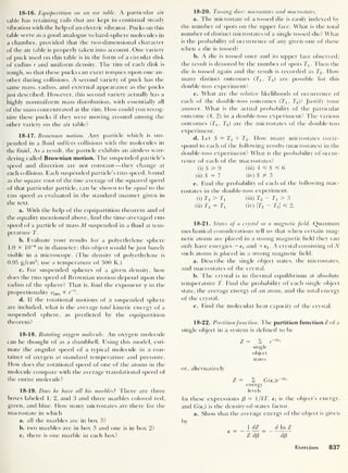 18-16. Equipartition on an air table. A particular air
table has retaining rails that are kept in continual steady
vibration with the help of an electric vibrator. Pucks on this
table serve as a good analogue to hard-sphere molecules in
a chamber, provided that the two-dimensional character
of the air table is properly taken into account. One variety
of puck used on this table is in the form of a circular disk
of radius r and uniform density. The rim of each disk is
rough, so that these pucks can exert torques upon one an-
other during collisions. A second variety of puck has the
same mass, radius, and external appearance as the pucks
just described. However, this second variety actually has a
highly nonuniform mass distribution, with essentially all
of the mass concentrated at the rim. How could you recog-
nize these pucks if they were moving around among the
other variety on the air table?
18-17. Brownian motion. Any particle which is sus-
pended in a fluid suffers collisions with the molecules in
the fluid. As a result, the particle exhibits an aimless wan-
dering called Brownian motion. The suspended particle’s
speed and direction are not constant —they change at
each collision. Each suspended particle’s rms speed, found
as the square root of the time average of the squared speed
of that particular particle, can be shown to be equal to the
rms speed as evaluated in the standard manner given in
the text.
a. With the help of the equipartition theorem and of
the equality mentioned above, find the time-averaged rms
speed of a particle of mass M suspended in a fluid at tem-
perature T.
b. Evaluate your results for a polyethylene sphere
1.0 X 10
-6
nr in diameter; this object would be just barely
visible in a microscope. (The density of polyethylene is
0.95 g/cm3
; use a temperature of 300 K.)
c. For suspended spheres of a given density, how
does the rms speed of Brownian motion depend upon the
radius of the sphere? That is, find the exponent y in the
proportionality wrms « r
-y
.
d. If the rotational motions of a suspended sphere
are included, what is the average total kinetic energy of a
suspended sphere, as predicted by the equipartition
theorem?
18-18. Rotating oxygen molecule. An oxygen molecule
can be thought of as a dumbbell. Llsing this model, esti-
mate the angular speed of a typical molecule in a con-
tainer of oxygen at standard temperature and pressure.
How does the rotational speed of one of the atoms in the
molecule compare with the average translational speed of
the entire molecule?
18-19. Does he have all his marbles
?
There are three
boxes labeled 1, 2, and 3 and three marbles colored red,
green, and blue. How many microstates are there for the
macrostate in which
a. all the marbles are in box 3?
b. two marbles are in box 3 and one is in box 2?
c. there is one marble in each box?
18-20. Tossing dice: microstates and macrostates.
a. Tbe microstate of a tossed die is easily indexed by
the number of spots on the upper face. What is the total
number of distinct microstates of a single tossed die? What
is the probability of occurrence of any given one of these
when a die is tossed?
b. A die is tossed once and its upper face observed;
the result is denoted by the number of spots T1 . Then the
die is tossed again and the result is recorded as T2 . How
many distinct outcomes (Xj, T2 ) are possible for this
double-toss experiment?
c. What are the relative likelihoods of occurrence of
each of the double-toss outcomes (7j, T2 )? Justify your
answer. What is the actual probability of the particular
outcome (4, 2) in a double-toss experiment? The various
outcomes (7j, T2 ) are the microstates of the double-toss
experiment.
d. Let S = 7 + T2 . How many microstates corre-
spond to each of the following results (macrostates) in the
double-toss experiment? What is the probability of occur-
rence of each of the macrostates?
(i) 5 3= 9 (iii) 4 =£ S 6
(ii) S = 7 (iv) 5 / 3
e. Find the probability of each of the following mac-
rostates in the double-toss experiment.
(i) T2 > 7j (iii) T2 - Tj > 3
(ii) T2 = 7J (iv) |T2 - Ti| ^ 2.
18-21. States of a crystal in a magnetic field. Quantum
mechanical considerations tell us that when certain mag-
netic atoms are placed in a strong magnetic held they can
only have energies — e x and -l-e!. A crystal consisting of IV
such atoms is placed in a strong magnetic held.
a. Describe the single object states, the microstates,
and macrostates of the crystal.
b. The crystal is in thermal equilibrium at absolute
temperature T. Find the probability of each single object
state, the average energy of an atom, and the total energy
of the crystal.
c. Find the molecular heat capacity of the crystal.
18-22. Partitionfunction. The partition function Z of a
single object in a system is defined to be
Z = 2 e
H3e ‘
single
object
states
or, alternatively
Z = 2 G(6i)e-
e( >
energy
levels
In these expressions f3
= 1/AT. e, is the object’s energy,
and G(e,) is the density-of-states factor.
a. Show that the average energy of the object is given
by
_[dZ _ _ d In Z
C ~~
Z dp
~
df3
Exercises 837
 