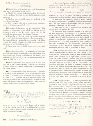 b. Show that this is also equal to
e = ( kT2
/Z)(dZ/dT
)
18-23. An ideal gas in an imaginary world. Consider an
ideal gas in a two-dimensional world.
a. Modify the arguments leading to Eqs. (18-50) and
(18-51), and find G(v) and n(v) for the ideal gas in two di-
mensions.
b. Find the most probable speed of a molecule in the
two-dimensional gas.
c. Can you generalize these results to an imaginary-
world of D dimensions with D > 3?
18-24. Maxwell-Boltzmann energy distribution. The
number of molecules in an ideal gas having speeds
between v and v + dv is n{v)dv, where n(v) is the
Maxwell-Boltzmann speed distribution function.
a. Using the fact that the kinetic energy of a molecule
is e = imv2
,
find the range of speeds that corresponds to
the range of kinetic energies between e and e + de. Then
express the number of molecules with kinetic energies in
this range as n'(e)de and find n'(e).
b. What is the most probable kinetic energy of a mol-
ecule?
18-25. Molecules in a box. The molecules-in-a-box sim-
ulation is started with 30 molecules in each half of the box.
Show analytically that the probability for the number w(
of
molecules in the left half of the box to monotonically in-
crease to 60 is 1.2 x 10
-21
.
18-26. Entropy and a large heat reservoir. A large heat
reservoir at 100°C in contact with 1 .0 kg of water warms it
to 100°C. Show that there is an increase in the entropy of
the entire system.
18-27. Entropy and two large heat reservoirs. A quantity
of heat// is transferred from a large heat reservoir at tem-
perature Tx to another large heat reservoir at temperature
T2 ,
with Tj > T2 required for spontaneous transfer. The
heat reservoirs have such large capacities that there is no
observable change in their temperatures. Show that the
entropy of the entire system has increased.
Group C
18-28. A mixture of Clausius gases, I. Consider two
monatomic hard-sphere gases a and /3 with atomic radii ra
and rB . A pure sample of gas a obeys the equation
_ NqkT
Pa0 ~ V - Navaa/2
where vaa = in(ra + ra)
3 = 8377T3
. Expressed in words,
vaa is the volume excluded in a collision between two
atoms of type a. A pure sample of gas (3 obeys the com-
pletely analogous equation
NBkT
Pm V - NBvBB/ 2
a. Show that if gases a and (3 are mixed, so that they
must coexist within the same volume V at temperature T,
then the total gas pressure p is given by
= NqkT NB kT
V — Navaq/2 — NBv
q
B/
2
V — NB vBB/
2
— NqVoB /2
where vaB = f
7
r(ra + rB f. (Hint: Carefully account for the
volume excluded by collisions between unlike molecules.)
b. Show that the pressure p given in part a exceeds
the sum of the pressures pa0 and pB0 which each gas would
exert if it were alone in the chamber. Can you suggest a
physical explanation for this result?
c. Show that p > pa0 + pB0 even if we suppose that
rB —» 0. Can you account for this?
d. Show that if the two gases happen to be identical,
then the expression given in part a is in complete agree-
ment with the total pressure that would be obtained by
working directly with the equation for a single sample of
pure a gas (and using a total number of a molecules equal
to the sum Na + NB ). Such agreement is most certainly a
necessary condition for self-consistency; verifying the
agreement can be a source of confidence in a new and
unfamiliar equation, such as that given in part a.
18-29. A mixture of Clausius gases, II. Suppose that two
side-by-side chambers, each with the same volume V, ,
are
separated by a removable partition. One chamber con-
tains a pure Clausius gas of type a (see Exercise 18-28),
while the other chamber contains pure /3-type Clausius
gas. The pressures and temperatures in the two chambers
are equal and are given by pi and Tt ,
respectively. The
partition separating the gases is removed, allowing the
gases to mix and fill the combined volume Vf = 2T,-. The
final temperature Tf equals the initial temperature 7’,-
.
(It
is possible to show that this does not require heat flow into
or from the walls.) Is the final total pressure pf necessarily
equal to the initial common pressure pf If so, why? If not,
why not, and under what circumstances, if any, will pf =
pf
18-30. Dulong-Petit Law. The Dulong-Petit law, Eq.
(18-34), holds true surprisingly well for solids if the tem-
perature is high enough. To predict the behavior of the
heat capacity at lower temperatures, a quantum-mechan-
ical model must be used. One such model, originally used
by Einstein, assumes that all atoms in a solid vibrate at the
same frequency v. The total energy of a solid of N atoms is
then the same as the energy of iN one-dimensional oscil-
lators. The correct quantum-mechanical expression for
the average energy of this collection of oscillators is
(E) = 3Nhv[i + /(e
Bhv - U]
where f3
= 1/AT, and h = 6.63 X 10
-34
J-s.
a. Calculate the heat capacity per atom of the solid,
using this model. Show that it can be written as
c'
where 0 = hv/k.
3R
e
eiT
(e
eiT - l)
2
838 Kinetic Theory and Statistical Mechanics
 