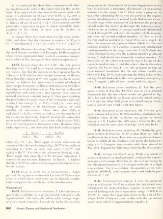 b. If a molecule has these three components of veloc-
ity simultaneously, what is the expression for this proba-
bility? The choice of the direction of the axes is quite arbi-
trary. If a different set of axes were used, vx ,
vy ,
and vz
would be different and this would change each probabili-
ty. But for all sets of axes + xr
z is constant, and the
probability expression in part b, which should be inde-
pendent of the choice of axes, can be written as
F(v% + v + v).
c. Equate these two expressions for the same proba-
bility and show that the equation is satisfied by Ptvf =
Ce~arJ and that F(v
%
+ v% + v%) = CV““'l + '» +r“’
= C3
e~
av

18- 36. Maximize the entropy. Prove that the entropy of
the total system considered in Example 18-10 maximizes
when its two equal parts have reached a common temper-
ature which is the average of their initial temperatures.
18-37. General proof that /3 = 1 /kT. The text proves
that P(e) = Ce~0e
is valid for a system containing objects of
any nature, but that the constant in the exponent has the
value /3 = /kT only for macroscopic harmonic oscillators.
Prove that the relation (3 = 1 /kT applies to objects of any
nature, as follows. Let subsystem 1 consist of identical
macroscopic harmonic oscillators and subsystem 2 of iden-
tical objects of an arbitrary type. The two are in thermal
equilibrium with each other, and together they form an
isolated system of constant energy E. First justify writing
the probability of a macrostate of the system in which sub-
system 1 has energy £j as P(E/) = w(ET)/wt ,
with w(E/)
being the number of its microstates and wt
the total
number of microstates. Then show that P{E{) =
Wi(ET)W2 (E — Ef/wt, where and w2 are the number of
microstates in subsystems 1 and 2. Nextjustify saying that
in thermal equilibrium E± has a value which makes P(£j)
be at (or at least near) its maximum value. Maximize P(E/)
with respect to £j, and show that this leads to the relation
I du(E x ) _ 1 dw2 (E 2 )
Wi(Ei) dEj w2 (E 2 ) BE2
where E2 = E — Ex . Then apply to each subsystem an
argument like the one leading to Eq. (18-576), but without
assuming /3 = 1 /kT, to show that Wi/Ef) = B1 e
l3lE '
and
w2 (.
E
2 )
= B2e
p2E2
. Use this in the relation to obtain (3^ = (32 .
Then argue that since /3 X = 1/kT because subsystem 1
consists of macroscopic harmonic oscillators, it follows
that ft2 = 1 /kT for subsystem 2 composed of objects of ar-
bitrary nature.
18-38. Proof of zeroth law of thermodynamics. Apply
parts of the argument outlined in Exercise 1 8-37 to a situ-
ation in which three subsystems are in thermal equilib-
rium and prove the zeroth law of thermodynamics.
Numerical
18-39. Boltzmann factor simulation, I. This exercise re-
quires the availability of a programmable calculator with
approximately 100 indirectly addressable storage regis-
ters, or a small computer. Consult the molecules-in-a-box
program in the Numerical Calculation Supplement to see
how to generate a uniformly distributed set of random
numbers in the range 0 to 1. Then write a program to
make the calculating device you use perform the experi-
mental simulation that is related to the Boltzmann factor.
At each stage of the sequence of calculations, the program
should make the device go through the following steps:
(1) Generate at random an integer uniformly distributed
from 1 through 80, and store the number. (2) Do it again,
and store the second random number. (3) Test to see if
the two random numbers are equal. If so, go to step 1. (4)
Sum the contents of registers whose labels are the two
random numbers. (5) Generate a uniformly distributed
random number in the range from 0 to 1. (6) Multiply the
value obtained in step 4 by the random number produced
in step 5, and also by one minus this random number. (7)
Store one of the values obtained in step 6 in one of the
registers used in step 4, and the other value in the other
register. (8) Go to step 1. Use this program to run an
experimental simulation like the one whose results are
plotted in Fig. 18-9, after entering the initial value of the
energy of each molecule in the corresponding storage reg-
ister. Compare a plot of your results with that figure.
18- 40 . Boltzmann factor simulation, II. Use the pro-
gram written in Exercise 18-39 to run an experimental
simulation like the one whose results are plotted in Fig.
18-9, but with half the oscillators given the initial energy
e = 8 and the other half given zero initial energy. Com-
pare a plot of your results with that figure.
18- 41 . Boltzmann factor simulation, III. Use the pro-
gram written in Exercise 18-39 to find the equilibrium dis-
tribution when all the oscillators are given the initial
energy e = 6. Explain the differences between this dis-
tribution and the ones plotted in Figs. 18-9 and 18-11.
18-
42. Boltzmannfactor simulation, IV. Modify the pro-
gram written in Exercise 18-39 so that there are only 8
oscillators in the system. Then run an experimental simu-
lation in which all the oscillators are given the initial en-
ergy e = 4. Compare your results with those plotted in
Fig. 18-9. Explain the difference between the two results.
18- 43 . Average vibrational energy. Write a program to
make a calculator, or small computer, evaluate the expres-
sion given in Example 18-6d for (e), the average energy in
the vibrational motion of a hydrogen molecule at a high
temperature. Use it to evaluate this quantity at the tem-
perature 10,000 K, and compare your result with the pre-
diction (e) — kT.
18- 44. Vibrational heat capacity, I. Use the program
written in Exercise 18-43 to evaluate the vibrational con-
tribution to the molecular heat capacity at constant vol-
ume of hydrogen in the temperature range 10,000 K to
11,000 K, using the expression given at the end of Ex-
ample 18-6d. Compare your results with the prediction
made there that it is approximately equal to k.
840 Kinetic Theory and Statistical Mechanics
 
