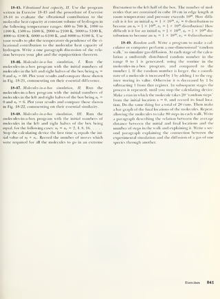 18- 45. Vibrational heat capacity, II. Use the program
written in Exercise 18-43 and the procedure of Exercise
18-44 to evaluate the vibrational contribution to the
molecular heat capacity at constant volume of hydrogen in
the following temperature ranges: 600 to 700 K. 1000 to
1 100 K. 1500 to 1600 K, 2000 to 2100 K. 3000 to 3100 K,
4000 to 4100 K, 6000 to 6100 K, and 8000 to 8100 K. Use
your results to plot the temperature dependence of the vi-
brational contribution to the molecular heat capacity of
hydrogen. Write a one paragraph discussion of the rela-
tion between your plot and the equipartition theorem.
18- 46. Molecules-in-a-box simulation, I. Run the
molecules-in-a-box program with the initial numbers ot
molecules in the left and right halves of the box being =
0 and nr = 60. Plot your results and compare those shown
in Fig. 18-21, commenting on their essential difference.
18- 47 . Molecules-in-a-box simulation, II. Run the
molecules-in-a-box program with the initial numbers of
molecules in the left and right halves of the box being n;
=
0 and nr = 6. Plot your results and compare those shown
in Fig. 18-22, commenting on their essential similarity.
18- 48. Molecules-in-a-box simulation, III. Run the
molecules-in-a-box program with the initial numbers of
molecules in the left and right halves of the box being
equal, for the following cases: nt
= nr = 2, 4, 8, 16
Stop the calculating device the first time nt
equals the ini-
tial value of ni + nr . Record the number of moves which
were required for all the molecules to go in an extreme
fluctuation to the left half of the box. The number of mol-
ecules that are contained in cube 10 cm in edge length at
room temperature and pressure exceeds 10
20
. How diffi-
cult is it for an initial nt
= 1 x 1020
,
nr = 0 distribution to
become an = i X 1020
,
nr = i X 1020
distribution? How
difficult is it for an initial = i x 1020
, nr =  x 1020
dis-
tribution to become an nt
= 1 X 1020
, n r = 0 distribution?
18 - 49. Random walk. Write a program to make a cal-
culator or computer perform a one-dimensional “random
walk,” to simulate gas dif f usion. At each stage of the calcu-
lation a uniformly distributed random number in the
range 0 to 1 is generated, using the routine in the
molecules-in-a-box program, and compared to the
number i. If the random number is larger, the x coordi-
nate of a molecule is increased by 1 by adding 1 to the reg-
ister storing its value. Otherwise it is decreased by 1 bv
subtracting 1 from that register. In subsequent stages the
process is repeated, until you stop the calculating device.
Make a run in which the molecule takes 20 “random steps”
from the initial location x = 0, and record its final loca-
tion. Do the same thing for a total of 20 runs. Then make
a bar graph of the final locations of the molecules. Repeat,
allowing the molecules to take 80 steps in each walk. Write
a paragraph describing the relation between the average
distance between the initial and final locations and the
number of steps in the walk and explaining it. Write a sec-
ond paragraph explaining the connection between the
experimental simulation and the dif fusion of a gas of one
species through another.
Exercises 841
 