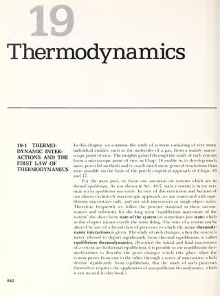 Thermodynamics
19-1 THERMO-
DYNAMIC INTER-
ACTIONS AND THE
FIRST LAW OF
THERMODYNAMICS
In this chapter, we continue the study of systems consisting of very many
individual entities, such as the molecules of a gas, from a mainly macro-
scopic point of view. The insights gained through the study of such systems
from a microscopic point of view in Chap. 18 enable us to develop much
more powerful methods and to reach much more general conclusions than
were possible on the basis of the purely empirical approach of Chaps. 16
and 17.
For the most part, we focus our attention on systems which are in
thermal equilibrium. As was shown in Sec. 18-7, such a system is in (or very
near to) its equilibrium macrostate. In view of this restriction and because of
our almost exclusively macroscopic approach, we are concerned with equi-
librium macrostates only, and not with microstates or single-object states.
Therefore frequently we follow the practice standard in these circum-
stances and substitute for the long term “equilibrium macrostate of the
system” the short form state of the system (or sometimes just state) which
in this chapter means exactly the same thing. The state of a system can be
altered by any of a broad class of processes to which the name thermody-
namic interactions is given. I he study of such changes, when the system is
never allowed to depart significantly from thermal equilibrium, is called
equilibrium thermodynamics. (Provided the initial and final macrostates
of a system are in thermal equilibrium, it is possible to use equilibrium ther-
modynamics to describe the gross changes which take place when the
system passes from one to the other through a series of macrostates which
deviate significantly from equilibrium. Rut the study of such processes
themselves requires the application of nonequilibrium thermodynamics, which
is not treated in this book.)
842
 