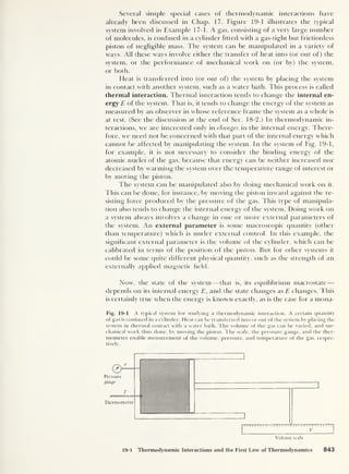 Several simple special cases of thermodynamic interactions have
already been discussed in Chap. 17. Figure 19-1 illustrates the typical
system involved in Example 17-1. A gas, consisting of a very large number
of molecules, is confined in a cylinder fitted with a gas-tight but frictionless
piston of negligible mass. The system can be manipulated in a variety of
ways. All these ways involve either the transfer of heat into (or out of) the
system, or the performance of mechanical work on (or by) the system,
or both.
Heat is transferred into (or out of) the system by placing the system
in contact with another system, such as a water bath. This process is called
thermal interaction. Thermal interaction tends to change the internal en-
ergy E of the system. That is, it tends to change the energy of the system as
measured by an observer in whose reference frame the system as a whole is
at rest. (See the discussion at the end of Sec. 18-2.) In thermodynamic in-
teractions, we are interested only in changes in the internal energy. There-
fore, we need not be concerned with that part of the internal energy which
cannot be affected by manipulating the system. In the system of Fig. 19-1,
for example, it is not necessary to consider the binding energy of the
atomic nuclei of the gas, because that energy can be neither increased nor
decreased by warming the system over the temperature range of interest or
by moving the piston.
The system can be manipulated also by doing mechanical work on it.
This can be done, for instance, by moving the piston inward against the re-
sisting force produced by the pressure of the gas. This type of manipula-
tion also tends to change the internal energy of the system. Doing work on
a system always involves a change in one or more external parameters of
the system. An external parameter is some macroscopic quantity (other
than temperature) which is under external control. In this example, the
significant external parameter is the volume of the cylinder, which can be
calibrated in terms of the position of the piston. But for other systems it
could be some quite different physical quantity, such as the strength of an
externally applied magnetic field.
Now, the state of the system —that is, its equilibrium macrostate —
depends on its internal energy E, and the state changes as E changes. This
is certainly true when the energy is known exactly, as is the case for a mona-
Fig. 19-1 A typical system for studying a thermodynamic interaction. A certain quantity
of gas is confined in a cylinder. Heat can be transferred into or out of the system by placing the
system in thermal contact with a water bath. The volume of the gas can be varied, and me-
chanical work thus done, by moving the piston. The scale, the pressure gauge, and the ther-
mometer enable measurement of the volume, pressure, and temperature of the gas, respec-
tively.
19-1 Thermodynamic Interactions and the First Law of Thermodynamics 843
 