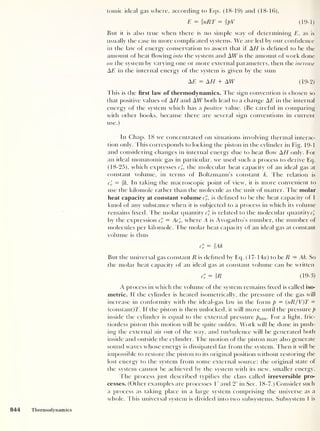 (19-1)
tomic ideal gas where, according to Eqs. (18-19) and (18-16),
E = inRT = ipV
But it is also true when there is no simple way of determining E, as is
usually the case in more complicated systems. We are led by our confidence
in the law of energy conservation to assert that if AH is defined to be the
amount of heat flowing into the system and AW is the amount of work done
on the system by varying one or more external parameters, then the increase
A E in the internal energy of the system is given by the sum
AE = AH + AW (19-2)
This is the first law of thermodynamics. The sign convention is chosen so
that positive values of AH and AW both lead to a change AE in the internal
energy of the system which has a positive value. (Be careful in comparing
with other books, because there are several sign conventions in current
use.)
In Chap. 18 we concentrated on situations involving thermal interac-
tion only. This corresponds to locking the piston in the cylinder in Fig. 19-1
and considering changes in internal energy due to heat flow AH only. For
an ideal monatomic gas in particular, we used such a process to derive Eq.
(18-25), which expresses c», the molecular heat capacity of an ideal gas at
constant volume, in terms of Boltzmann’s constant k. The relation is
c'
v — k. In taking the macroscopic point of view, it is more convenient to
use the kilomole rather than the molecule as the unit of matter. The molar
heat capacity at constant volume c", is defined to be the heat capacity of 1
kmol of any substance when it is subjected to a process in which its volume
remains fixed. The molar quantity c" is related to the molecular quantity c„
by the expression c'i = Ac'
v ,
where A is Avogadro's number, the number of
molecules per kilomole. The molar heat capacity of an ideal gas at constant
volume is thus
c'v
= IAk
But the universal gas constant R is defined by Eq. (17- 14a) to be R = Ak. So
the molar heat capacity of an ideal gas at constant volume can be written
cS = IR (19-3)
A process in which the volume of the system remains fixed is called iso-
metric. If the cylinder is heated isometrically, the pressure of the gas will
increase in conformity with the ideal-gas law in the form p = (
nR/V)T -
(constant)T. If the piston is then unlocked, it will move until the pressure p
inside the cylinder is equal to the external pressure paim . For a light, fric-
tionless piston this motion will be quite sudden. Work will be done in push-
ing the external air out of the way, and turbulence will be generated both
inside and outside the cylinder. T he motion of the piston may also generate
sound waves whose energy is dissipated far from the system. Then it will be
impossible to restore the piston to its original position without restoring the
lost energy to the system from some external source; the original state of
the system cannot be achieved by the system with its new, smaller energy.
The process just described typifies the class called irreversible pro-
cesses. (Other examples are processes 1
' and 2' in Sec. 18-7.) Consider such
a process as taking place in a large system comprising the universe as a
whole. This universal system is divided into two subsystems. Subsystem 1 is
 