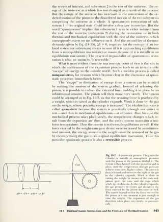 the system of interest, and subsystem 2 is the rest of the universe. The en-
ergy of the universe as a whole has not changed as a result of the process.
But the entropy of the universe has increased in the conversion of the or-
dered motion of the piston to the disordered motion of the two subsystems
comprising the universe as a whole. A spontaneous restoration of sub-
system 1 to its original state would involve a decrease in entropy. But the
word “spontaneous” implies that subsystem 1 is to be either isolated from
the rest of the universe (subsystem 2) during the restoration or in both
thermal and mechanical equilibrium with the rest of the universe, which
consequently exerts no net influence on it. And the second law of thermo-
dynamics given by Eq. (18-55), A5 3= 0, requires that the entropy of an iso-
lated system (or subsystem) always increase (if it is approaching equilibrium
from a nonequilibrium macrostate) or remain the same (if it is initially in an
equilibrium macrostate.) The practical impossibility of spontaneous resto-
ration is what we mean by “irreversible.”
What is most evident from the macroscopic point of view is the way in
which the suddenness of the expansion process leads to an irrecoverable
“escape” of energy to the outside world. Such a sudden process is called
nonquasistatic, for reasons which become clear in the discussion of quasi-
static processes immediately below.
The “escape” or dissipation of energy from a system can be avoided
by making the motion of the system gradual. Instead of releasing the
piston, it is possible to reduce the external force holding it in place by an
infinitesimal amount. The piston will then move very slowly. The system
could be arranged as in Fig. 19-2, so that the resisting force is produced by
a weight, which is raised as the cylinder expands. Work is done by the gas
on the weight, whose potential energy is increased. The idealized process is
called quasistatic because the system is practically (though not quite) at
rest —and thus in mechanical equilibrium —at all times. Also, because the
mechanical process takes place slowly, the temperature changes which re-
sult from the expansion are slow, and the entire system maintains a uni-
form temperature. Thus the system is in thermal equilibrium as well. If the
force exerted by the weight-cam-gear device were increased by an infinites-
imal amount, the energy stored in the weight could be restored to the gas
by recompressing the gas to its original equilibrium macrostate. Thus this
particular quasistatic process is also a reversible process.
Fig. 19-2 A quasistatic process. The gas in the
cylinder is initially at atmospheric pressure
with the piston at the position labeled A. The
system is then heated with the piston locked in
place, until the temperature and gas pressure
achieve some new, higher values. The piston is
then released and moves to the right as the gas
in the cylinder expands. Work is done in
raising the weight by means of the rack-and-
pinion gear, the cam. and the rope which
winds up on the cam. As the cylinder expands,
the gas pressure decreases and therefore the
force exerted by the piston decreases as well.
The cam is shaped so that the force exerted by
the piston at every moment is just enough to
raise the weight. The expansion of the gas
therefore takes place very slowly, or quasistati-
cally.
19-1 Thermodynamic Interactions and the First Law of Thermodynamics 845
 