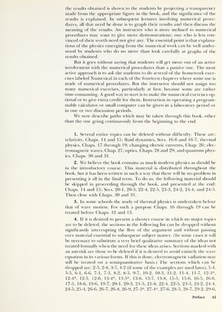 the results obtained is shown to the students by projecting a transparency
made from the appropriate figure in the book, and the significance of the
results is explained. In subsequent lectures involving numerical proce-
dures, all that need be done is to graph their results and then discuss the
meaning of the results. An instructor who is more inclined to numerical
procedures may want to give more demonstrations; one who is less con-
vinced of their worth need not give any. The essential point is that explana-
tions of the physics emerging from the numerical work can be well under-
stood by students who do no more than look carefully at graphs of the
results obtained.
But it goes without saying that students will get more out of an active
involvement with the numerical procedures than a passive one. The most
active approach is to ask the students to do several of the homework exer-
cises labeled Numerical in each of the fourteen chapters where some use is
made of numerical procedures. But the instructor should not assign too
many numerical exercises, particularly at first, because some are rather
time-consuming. A good way to start is to make the numerical exercises op-
tional or to give extra credit for them. Instruction in operating a program-
mable calculator or small computer can be given in a laboratory period or
in one or two discussion periods.
We now describe paths which may be taken through this book, other
than the one going continuously from the beginning to the end.
1. Several entire topics can be deleted without difficulty. These are:
relativity, Chaps. 14 and 15; fluid dynamics, Secs. 16-6 and 16-7; thermal
physics, Chaps. 17 through 19; changing electric currents, Chap. 26; elec-
tromagnetic waves, Chap. 27; optics, Chaps. 28 and 29; and quantum phys-
ics, Chaps. 30 and 31.
2 . We believe the book contains as much modern physics as should be
in the introductory course. This material is distributed throughout the
book, but it has been written in such a way that there will be no problem in
presenting it all in the final term. To do so, the following material should
be skipped in proceeding through the book, and presented at the end:
Chaps. 14 and 15; Secs. 20-1, 20-3, 22-4, 22-5, 23-3, 24-2, 24-4, and 24-5.
Then close with Chaps. 30 and 31.
3 . In some schools the study of thermal physics is undertaken before
that of wave motion. For such a purpose Chaps. 16 through 19 can be
treated before Chaps. 12 and 13.
4. If it is desired to present a shorter course in which no major topics
are to be deleted, the sections in the following list can be dropped without
significantly interrupting the flow of the argument and without passing
over material essential to subsequent subject matter. (In some cases it will
be necessary to substitute a very brief qualitative summary of the ideas not
treated formally when the need for these ideas arises. Sections marked with
an asterisk are those to be deleted if it is desired to avoid entirely the wave
equation in its various forms. If this is done, electromagnetic radiation may
still be treated on a semiquantitative basis.) The sections which can be
dropped are: 2-5, 2-8, 3-7, 4-2 (if some of the examples are used later), 5-4,
5-5, 6-1, 6-6, 7-1, 7-3, 8-2, 8-5, 9-7, 10-2, 10-3, 11-2, 11-4, 11-7, 12-3*,
12-4*, 12-5, 12-6, 13-4*, 13-5*, 13-6, 13-7, 13-8, 15-5, 15-6, 16-5, 16-6,
17-5, 18-6, 19-6, 19-7, 20-1, 20-3, 21-5, 21-8, 22-4, 22-5, 23-3, 24-2, 24-4,
24-5, 25-4, 26-6, 26-7, 26-8, 26-9, 27-3*, 27-4*, 27-6, 28-5, 28-7, 29-2, 29-6,
Preface xi
 