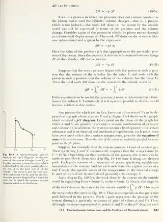 AW can be written
Fig. 19-4 A thermodynamic process
depicted on a p-V diagram. As the vol-
ume of the system changes from VA to
VB , the pressure p varies in a way which
is described by the curve joining the ini-
tial state A to the final state B of the
system. This curve is not the only pos-
sible path from A to B, and the thermo-
dynamic process depicted by it is not the
only one by which the system can pass
from its initial to its final state.
AW = -p Ay (19-5a)
Even in a process in which the pressure does not remain constant as
the piston moves and the cylinder volume changes —that is, a process
which is not isobaric —the work AW done on the system by the outside
world can still be expressed in terms of the pressure and the volume
change. Consider a part of the process in which the piston moves through
an infinitesimal displacement dy. The work dW done on the system is like-
wise infinitesimal and is given by the expression
dW = —pAdy
Here the value of the pressure p is that appropriate to the particular posi-
tion of the piston. Since the quantity A dy is the infinitesimal volume change
dV of the cylinder, dW can be written
dW = —p dV (19-56)
Suppose that the entire process begins with the piston in such a posi-
tion that the volume of the cylinder has the value V) and ends with the
piston in such a position that the volume of the cylinder has the value Vf.
Then the total work AW done on the system by the outside world is
[vr rvf
AW = dW = - pdV (19-5r)
J Vi J v.
If this equation is to be useful, the pressure p must be determined as a func-
tion of the volume V. Fortunately, it is frequently possible to do this, as will
become evident in due course.
Any process for which p is, in fact, known as a function of V can be de-
picted on a graph whose axes are V and p. Figure 19-4 shows such a graph,
which is called a p-V diagram. Every point on the plane of the graph for
which p and V are positive represents a unique combination of pressure
and volume. If, in addition, the system contains a fixed quantity of a certain
substance and is in thermal and mechanical equilibrium, each point must
have associated with it also a unique temperature, given by the equation of
state of that substance. Thus the state of the system is completely specifiedfor every
point on the pV plane.
Suppose, for example, that the system contains 1 kmol of an ideal gas.
Then specifying p and V automatically requires that the temperature be
T = pV/R. Depending on the conditions of the process, the system can be
made to pass slowly from state A in Fig. 19-4 to state B along any desired
path. Each path consists of a sequence of points specifying equilibrium
macrostates of the system. And for each such state, the explicit values of p
and V imply also specific values of the temperature T, the internal energy
E, and (as we will see in more detail presently) the entropy S.
According to Eq. (19-5c), the work done by the system on the outside
world in expanding from volume VA to the volume VB (that is, the negative
f
VB
of the work done on the system by the outside world) is p dV. This is just
JvA
the area under the curve in Fig. 19-4. That area depends on the particular
path followed in the process. (Such a path represents the passage of the
system through a particular sequence of pairs of values p and V.) Thus,
although the states represented by points A andfl on the p-V diagram each
19-1 Thermodynamic Interactions and the First Law of Thermodynamics 847
 