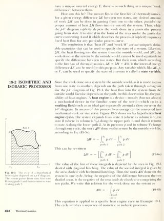 19-2 ISOMETRIC AND
ISOBARIC PROCESSES
p
i
Path 1
VA
Fig. 19-5 The cycle of a hypothetical
heat engine depicted on a p-V diagram.
The system passes from state A to state
B along path 1 and then returns to state
A along path 2.
have a unique internal energy E ,
there is no such thing as a unique “work
difference” between them.
How can this be? The answer lies in the first law of thermodynamics.
For a given energy difference AE between two states, any desired amount
of work ATT can be done in passing from one to the other, provided the
proper amount of heat AH flows into (or out of) the system. Thus, while
the p-V diagram explicitly depicts the work done in a particular process
going from state A to state B in the form of the area under the particular
curve connecting A and B which describes the process, it implicitly requires a
fixed heat flow for any particular process curve.
The conclusion is that “heat H" and “work IT” are not uniquely defin-
able quantities that can be nsec! to specify the state of a system. Likewise,
AH
,
the heat flowing into the system from the outside world, and ATT, the
work clone on the system by the outside world, cannot be used separately to
specify the difference between two states. But their sum, which according
to the first law of thermodynamics, AE = A.H + ATT, is the internal energy
difference AT, can be used for this purpose. Any variable which, like AE,p,
or T, can be used to specify the state of a system is called a state variable.
Since the work done on a system by the outside world, as it is made to pass
from one state to another, depends on the path taken through a diagram
like the p-V diagram of Fig. 19-4, the heat flow into the system from the
outside world likewise depends on the path. In this observation lies the pos-
sibility of heat engines. A heat engine is a device —usually (but not always)
a mechanical device in the familiar sense of the word —which cycles a
working fluid (such as an ideal gas) repeatedly around a close curve on the
p-V diagram. By means of this process, heat energy can be converted into
mechanical work, or vice versa. Figure 19-5 shows such a hypothetical heat
engine cycle. The system expands from state A (where its volume is VA ) to
state B (where its volume is VB )
along the tipper path 1, and then it returns
to state A along the lower path 2. As its pressure p and its volume V change
through one cycle, the work ATT done on the system by the outside world is,
according to Eq. (19-5r),
ATT = -
path 1
dV -
path 2
dV
This can be rewritten
ATT
path 1 path 2
( 19-6a)
The value of the first of these integrals is depicted by the area in Fig. 19-5
shaded with diagonal hatching. The value of the second integral is given by
the area shaded with horizontal hatching. Thus the work ATT done on the
system in one cycle, being the negative of the difference between the two
shaded areas, is the negative of the area inside the closed curve comprising the
two paths. We write this relation for the work done on the system as
ATT = -
closed
(19-66)
curve
This equation is applied to a specific heat engine cycle in Example 19-1.
The cycle involves a sequence of isometric or isobaric processes.
848 Thermodynamics
 