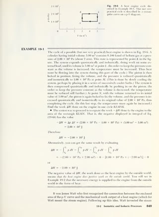 Fig. 19-6 A heat engine cycle dis-
cussed in Example 19-1. This not very
practical cycle is described by a rectan-
gular curve on a p-V diagram.
N M
0 12 3 4 5
V (in m3
)
3 X 10s
2? 2 X 10
5
a,
c
cs i v in5
EXAMPLE 19-1 11 1 1 11 ——
l lie cycle of a possible (but not very practical) heat engine is shown in Fig. 19-6. A
cylinder having initial volume 3.00 m3
contains 0.100 kmol of helium gas at a pres-
sure of 2.00 X 10
5
Pa (about 2 atm). This state is represented by point K in the fig-
ure. The system expands quasistatically and isobarically, doing work on some ex-
ternal load, until its volume is 5.00 m3
at point L. (In order to keep the pressure con-
stant as the volume is increased, the temperature must be increased. Thus heat
must be flowing into the system during this part of the cycle.) The piston is then
locked in position, fixing the volume, and the pressure is reduced quasistatically
and isometrically to 1.00 X 10
5
Pa at point M. (This is done by slowly cooling the
system, perhaps by placing it in a series of successively cooler baths.) The system is
then compressed quasistatically and isobarically by pushing in on the piston. (In
order to keep the pressure constant as the volume is decreased, the temperature
must be reduced still further.) At point N, with the volume returned to its initial
value of 3.00 nr3
,
the piston is again locked to fix the volume, and the pressure is in-
creased quasistatically and isometrically to its original value of 2.00 X 10
5
Pa, thus
completing the cycle. (In this last step, the temperature must again be increased.)
Find the work AW done on the engine in one cycle KLMNK.
The easiest way to proceed is to equate the work — AW done by the engine to the
area of the rectangle KLMN. That is, the negative displayed in integral of Eq.
(19-6(i) has the value
-AW = Ap AT = (2.00 x 10
5
Pa - 1.00 x 10
s
Pa) x (5.00 m3 - 3.00 m3
)
= 2.00 x 1
0
5
J
Therefore
AW = -2.00 x 105
J
Alternatively, you can get the same result by evaluating
fVL r V„ p, rVK
AW = - pdV - p dV - pdV - p dV
JvK JvL
J vM J v„
= -(2.00 x 105
Pa x 2.00 m3
)
- 0 - [1.00 x 105
Pa x (-2.00 m3
)]
- 0
or
AW = -2.00 x 10
5
J
The negative value of AW, the work done on the heat engine by tbe outside world,
means that the heat engine does positive work on the outside world. You will see in
Example 19-2 that the necessary energy is supplied to the engine from the outside
world in the form of heat.
It was James Watt who first recognized the connection between the enclosed
area of the p-V curve and the mechanical work output of a heat engine (which for
Watt meant the steam engine). Following up this idea, Watt invented the s team
19-2 Isometric and Isobaric Processes 849
 