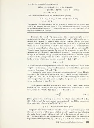Inserting the numerical values gives you
AHum = 0.100 kmol x 8.31 x 10 3
J/(kmol-K)
x [f(602 K - 1203 K) + f(361 K - 602 K)]
= -1.25 x 10
6
J
Thus there is a net heat flow AH into the system given by
AH = AHnkl + AHlmn = 1.45 x 10
6
J
- 1.25 x 106
J
= 2.0 x 105
J
This positive value indicates that the net heat flow is indeed into the system. The
value of AH is exactly the same as that of — AW, the net mechanical work output per
cycle calculated in Example 19-1. This must be the case in order for the first law of
thermodynamics to be satisfied.
Examples 19-1 ancl 19-2 demonstrate the central principle used in
applying the hrst law of thermodynamics, AE = AH + AW, to the opera-
tion of heat engines. As already noted, neither AH nor AW is a state vari-
able (a variable which can be used to describe the state of a system), and
therefore it is not possible to analyze the behavior of a thermodynamic
system in terms of either taken alone. But their sum AE is a state variable.
Thus its value depends on only the state of the system (represented by a
point on the p-V diagram), not on how it got there. Consequently, the net
change in the internal energy of the system over a closed cycle which begins
and ends at the same point is zero. And since for such a closed cycle AE =
0, the hrst law of thermodynamics becomes 0 = AH + AW, or
AH = -AW
In words, the net heat input to the system over a cycle is equal to the net work
output over the cycle. This general statement was verified for a particular
system in Examples 19-1 and 19-2.
A heat engine is thus a converter of heat energy to mechanical energy. That is,
it converts the disordered microscopic energy of the working fluid (in Ex-
amples 19-1 and 19-2, an ideal gas) into the ordered energy of motion of a
macroscopic object (in the same examples, the piston and whatever ex-
ternal mechanism is linked to it).
An important relation between the molar heat capacity determined
isobarically and the molar heat capacity determined isometrically is their
ratio, called the specific heat ratio y. It is defined to be
[This quantity has nothing to do with the shear strain defined in Eq.
(16-10), for which the same symbol is conventionally used.] For monatomic
ideal gases, the value of y is (5R/2)/(3R/2), or
y = I for monatomic ideal gases
The specific heat ratio y will not have this value for polyatomic gases. But
the only property of ideal gases which is actually significant in evaluating
the molar heat capacity difference c'p — c" is the equation of state, pV —
nRT. So if the behavior of a gas conforms to this equation, the molar heat
capacity difference given by Eq. (19-13), c'p — C = R, will be valid even ifc['
19-2 Isometric and Isobaric Processes 853
 