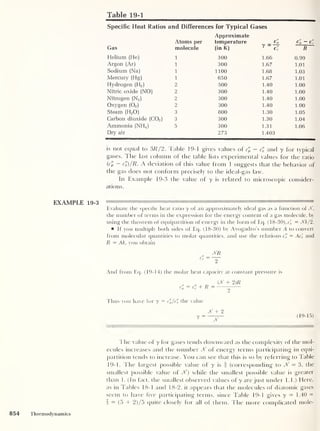 Table 19-1
Specific Heat Ratios and Differences for Typical Gases
Approximate
Atoms per temperature Cp Cp — c'v
Gas molecule (in K) y — c
"
R
Helium (He) 1 300 1.66 0.99
Argon (Ar) 1 300 1.67 1.01
Sodium (Na) 1 1100 1.68 1.03
Mercury (Hg) 1 650 1.67 1.01
Hydrogen (H2 )
2 500 1.40 1.00
Nitric oxide (NO) 2 300 1.40 1.00
Nitrogen (N2 )
2 300 1.40 1.00
Oxygen (02 )
2 300 1.40 1.00
Steam (H2 0) 3 800 1.30 1.05
Carbon dioxide (C02 )
3 300 1.30 1.04
Ammonia (NELd 5 300 1.31 1.06
Dry air 273 1.403
is not equal to 3R/2. Table 19-1 gives values of c'p — c» and y for typical
gases. The last column of the table lists experimental values for the ratio
{c'p ~ c’v)/R. A deviation of this value from 1 suggests that the behavior of
the gas does not conform precisely to the ideal-gas law.
In Example 19-3 the value of y is related to microscopic consider-
ations.
EXAMPLE 19-3
Evaluate the specific heat ratio y of an approximately ideal gas as a function of Jf,
the number of terms in the expression for the energy content of a gas molecule, by
using the theorem of equipartition of energy in the form of Eq. ( 18-30), c'
v = Jfk/2.
If you multiply both sides of Eq. (18-30) by Avogadro’s number A to convert
from molecular quantities to molar quantities, and use the relations c£ = Ac^ and
R = Ak, you obtain
c
n
V
JfR
~Y
And from Eq. (19-14) the molar heat capacity at constant pressure is
(Jf + 2 )R
r" = c" + R =
Thus you have for y = c'p/c'l, the value
Jf + 2
Jf
19- 15 )
The value of y for gases tends downward as the complexity of the mol-
ecules increases and the number Jf of energy terms participating in equi-
partition tends to increase. You can see that this is so by referring to Table
19-1. The largest possible value of y is § (corresponding to Jf = 3, the
smallest possible value of Jf) while the smallest possible value is greater
than 1. (In fact, the smallest observed values ofy are just under 1.1.) Here,
as in Tables 18-1 and 18-2, it appears that the molecules of diatomic gases
seem to have five participating terms, since Table 19-1 gives y = 1.40 =
i = (5 + 2)/5 quite closely for all of them. The more complicated mole-
854 Thermodynamics
 