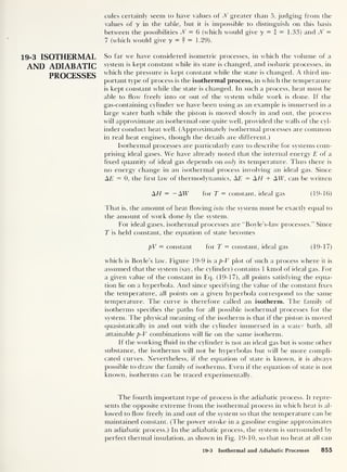 19-3 ISOTHERMAL
AND ADIABATIC
PROCESSES
cules certainly seem to have values of N greater than 5, judging from the
values of y in the table, but it is impossible to distinguish on this basis
between the possibilities Jf = 6 (which would give y = I = 1.33) and Jf =
7 (which would give y = f = 1.29).
So far we have considered isometric processes, in which the volume of a
system is kept constant while its state is changed, and isobat ic processes, in
which the pressure is kept constant while the state is changed. A third im-
portant type of process is the isothermal process, in which the temperature
is kept constant while the state is changed. In such a process, heat must be
able to flow freely into or out of the system while work is done. If the
gas-containing cylinder we have been using as an example is immersed in a
large water bath while the piston is moved slowly in and out, the process
will approximate an isothermal one quite well, provided the walls of the cyl-
inder conduct heat well. (Approximately isothermal processes are common
in real heat engines, though the details are different.)
Isothermal processes are particularly easy to describe for systems com-
prising ideal gases. We have already noted that the internal energy £ of a
fixed quantity of ideal gas depends on only its temperature. Thus there is
no energy change in an isothermal process involving an ideal gas. Since
AE — 0, the first law of thermodynamics. AE = AT/ + AIT, can be written
AH = —AIT for T = constant, ideal gas (19-16)
That is, the amount of heat flowing into the system must be exactly equal to
the amount of work done by the system.
For ideal gases, isothermal processes are “Boyle’s-law processes.” Since
T is held constant, the equation of state becomes
pV — constant for T = constant, ideal gas (19-17)
which is Boyle’s law. Figure 19-9 is a p-V plot of such a process where it is
assumed that the system (say, the cylinder) contains 1 kmol of ideal gas. For
a given value of the constant in Eq. (19-17), all points satisfying the equa-
tion lie on a hyperbola. And since specifying the value of the constant fixes
the temperature, all points on a given hyperbola correspond to the same
temperature. The curve is therefore called an isotherm. The family of
isotherms specifies the paths for all possible isothermal processes for the
system. The physical meaning of the isotherm is that if the piston is moved
quasistatically in and out with the cylinder immersed in a water bath, all
attainable p-V combinations will lie on the same isotherm.
If the working fluid in the cylinder is not an ideal gas but is some other
substance, the isotherms will not be hyperbolas but will be more compli-
cated curves. Nevertheless, if the equation of state is known, it is always
possible to draw the family of isotherms. Even if the equation of state is not
known, isotherms can be traced experimentally.
The fourth important type of process is the adiabatic process. It repre-
sents the opposite extreme from the isothermal process in which heat is al-
lowed to How freely in and out of the system so that the temperature can be
maintained constant. (The power stroke in a gasoline engine approximates
an adiabatic process.) In the adiabatic process, the system is surrounded by
perfect thermal insulation, as shown in Fig. 19-10, so that no heat at all can
19-3 Isothermal and Adiabatic Processes 855
 