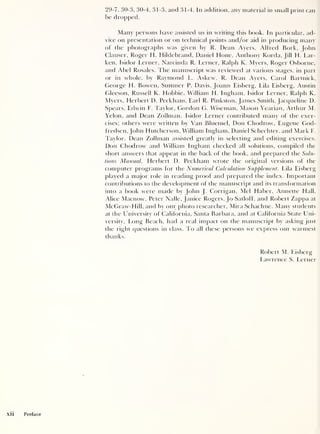 29-7, 30-3, 30-4, 31-3, and 3 1 -4. In addition, any material in small print can
be dropped.
Many persons have assisted us in writing this book. In particular, ad-
vice on presentation or on technical points and/or aid in producing many
of the photographs was given by R. Dean Ayers, Alfred Bork, John
Clauser, Roger H. Hildebrand, Daniel Hone, Anthony Korda, Jill H. Lar-
ken, Isidor Lerner, Narcinda R. Lerner, Ralph K. Myers, Roger Osborne,
and Abel Rosales. The manuscript was reviewed at various stages, in part
or in whole, by Raymond L. Askew, R. Dean Ayers, Carol Bartnick,
George H. Bowen, Sumner P. Davis, Joann Eisberg, Lila Eisberg, Austin
Gleeson, Russell K. Hobbie, William H. Ingham, Isidor Lerner, Ralph K.
Myers, Herbert D. Peckham, Earl R. Pinkston, James Smith, Jacqueline D.
Spears, Edwin F. Taylor, Gordon G. Wiseman, Mason Yearian, Arthur M.
Yelon, and Dean Zollman. Isidor Lerner contributed many of the exer-
cises; others were written by Van Blnemel, Don Chodrow, Eugene God-
fredsen, John Hutcherson, William Ingham, Daniel Schechter, and Mark F.
Taylor. Dean Zollman assisted greatly in selecting and editing exercises.
Don Chodrow and William Ingham checked all solutions, compiled the
short answers that appear in the back of the book, and prepared the Solu-
tions Manual. Herbert D. Peckham wrote the original versions of the
computer programs lor the Numerical Calculation Supplement. Lila Eisberg
played a major role in reading proof and prepared the index. Important
contributions to the development of the manuscript and its transformation
into a book were made by John J. Corrigan, Mel Haber, Annette Hall.
Alice Macnow, Peter Nalle, Janice Rogers, [o Satloff, and Robert Zappa at
McGraw-Hill, and by our photo researcher, Mira Schaclme. Many students
at the University of California, Santa Barbara, and at California State Uni-
versity, Long Beach, had a real impact on the manuscript by asking just
the right questions in class. To all these persons we express our warmest
thanks.
Robert M. Eisberg
Lawrence S. Lerner
 