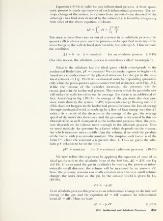 Equation (18-61) is valid for any infinitesimal process. A finite quasi-
static process is made up stepwise of such infinitesimal processes. The en-
tropy change of the system, as it passes from an initial state denoted by the
subscript i to a final state denoted by the subscript/, is found by integrating
both sides of the above equation to obtain
AS
T, (IH
n T
But since no heat flows into or out of a system in an adiabatic process, the
quantity dH is always zero, and the process can be specified in terms of the
zero change in the well-defined state variable, the entropy S. Thus we have
the condition
AS = 0 or S = constant for an adiabatic process (19-19)
(For this reason, the adiabatic process is sometimes called “isentropic.”)
What is the adiabatic law for ideal gases which corresponds to the
isothermal Boyle’s law, pV = constant? We can make a guess to begin with,
based on a consideration of the physical situation. Let the gas in the insu-
lated cylinder of Fig. 19-10 do mechanical work by expanding quasistati-
cally while the piston pushes against some external resistance, as in Fig. 19-2.
While the volume of the cylinder increases, the pressure will de-
crease, just as in the isothermal process. The reason is that the gas molecules
will strike the walls less often on the average. But there is an additional ef-
fect. According to Eq. (19-18), the energy of the gas must also decrease,
since work done by the system, — AW, represents energy flowing out of it.
(This does not happen in the isothermal process because the loss of energy
through mechanical work is made up by a flow of heat energy into the cyl-
inder.) As a result of the decrease in the energy of the gas, the average
speed of the molecules decreases, and the pressure is decreased by this ad-
ditional effect as well. Compared to the isothermal process, then, the pres-
sure depends on the volume more strongly in the adiabatic process. Thus
we must multiply the pressure by a factor which depends on the volume,
but which increases more rapidly than the volume, if we wish the product
of the factor with p to remain constant. 1 he simplest such factor is of the
form Va
,
where the constant a is greater than 1. Thus we guess the adia-
batic p-V relation to be of the form
pVa = constant for 5 = constant (adiabatic process) (19-20)
We now refine this argument by applying the equation of state of an
ideal gas directly to the adiabatic form of the first law, AE = AW; see Eq.
(19-18). If we expand the gas in a cylinder by moving the piston an infini-
tesimally small distance, the volume will be increased by an amount dV.
Since the pressure remains essentially constant over this very small volume
change, the work clone on the gas by the outside world is given by Eq.
(19-56),
dW = -p dV
In an adiabatic process this produces an infinitesimal change in the internal
energy of the gas, and the equation AE = AW assumes the infinitesimal
form dE = dW. Thus we have
dE = —p dV (19-21)
19-3 Isothermal and Adiabatic Processes 857
 