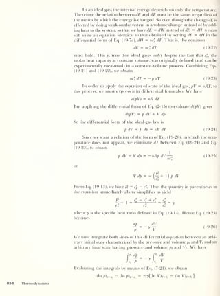 In an ideal gas, the internal energy depends on only the temperature.
Therefore the relation between dE and dT must be the same, regardless of
the means by which the energy is changed. So even though the change dE is
effected by doing work on the system in a volume c hange instead of by add-
ing heat to the system, so that we have dE = dW instead of dE = dH. we can
still write an equation identical to that obtained by setting dE = dH in the
differential form of Eq. (19-7«), dH = nd'
v dT. That is, the equation
dE = nc'v dT (19-22)
must hold. This is true (for ideal gases only) despite the fact that c", the
molar heat capacity at constant volume, was originally defined (and can be
experimentally measured) in a constant-volume process. Combining Eqs.
(19-21) and (19-22), we obtain
nc'v dT = —pdV (19-23)
In order to apply the equation of state of the ideal gas, pV = nRT, to
this process, we must express it in differential form also. We have
d(pV) = nR dT
But applying the differential form of Eq. (2-15) to evaluate d(pV) gives
d(pV) = pdV + V dp
So the differential form of the icleal-gas law is
p dV + V dp = nR dT (19-24)
Since we want a relation of the form of Eq. (19-20), in which the tem-
perature does not appear, we eliminate dT between Eq. (19-24) and Eq.
(19-23), to obtain
1
pdV + V dp = -nRp dV— (19-25)
ncv
or
Vdp= -
(~ + l) pdV
From Ecp (19-13), we have R = c'p
— c". Thus the quantity in parentheses in
the equation immediately above simplifies to yield
4 + i
Cv
where y is the specific heat ratio defined in Eq. (19-14). Hence Eq. (19-25)
becomes
dp dV
~p
= (19-26)
We now integrate both sides of this differential equation between an arbi-
trary initial state characterized by the pressure and volume pi and Vt
and an
arbitrary final state having pressure and volume pf and Vf . We have
[p, dp _ _ [
v
r dV_
Jp, J
~ ~
7
Jvl
~V
Evaluating the integrals by means of Eq. (7-21), we obtain
(In p)p=Pf
- (hi p)p=p.
= — y[(ln V) v=Vf - (In V) v=v.
]
858 Thermodynamics
 