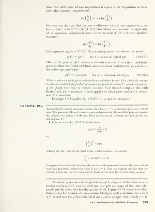 Since the difference of two logarithms is equal to the logarithm of their
ratio, the equation simplifies to
In — y In
We now use the rule that for any coefficient —a and any argument z, we
have — a In z = In ( z~a
)
= In [( 1
/z)"]. This allows us to rewrite the right side
of the equation immediately above in the form In (V y
/V/). So the equation
becomes
In In
Consequently, pf/pi = Vy
/ Vf . Rearranging terms, we obtain the result
pfV/ = piV
7
for S = constant, ideal gas (19-27a)
1 hat is, the product pVy
remains constant as p and V vary in an adiabatic
process. Since the initial and final states are chosen arbitrarily, we can drop
the subscripts and write
pVy — constant for S = constant, ideal gas (19-276)
That is, when an ideal gas is subjected to an adiabatic process (for which the entropy
S remains constant ), the product of its pressure p and its volume V, ra ised to the power
of the specific heat ratio y, remains constant. You should compare this with
Boyle’s law, pV = constant, which applies to ideal gases under the condi-
tion T — constant.
Example 19-4 applies Eq. (19-27«) to a specific situation.
EXAMPLE 19-4
An insulated cylinder contains helium, for which y = f,
at an initial pressure of 2.00
atm. The piston is allowed to move outward quasistatically until the pressure inside
the cylinder has fallen to 1.00 atm. What is the ratio of the final volume E/to the ini-
tial volume Vi ?
You can write Eq. (19-27a) in the form
Pi
ft.y5/3 = y5/3
Pl ‘
2.00
r
or
2.00
Solving for the ratio of the final to the initial volume, you obtain
Vf
y
= (2.00)
3' 5 = 1.52
Compare this result with that for the isothermal expansion between the same initial
and final pressures, where the ratio is Vf/Vi = 2. Can you explain the fact that the
volume ratios are not the same on the basis of the first law of thermodynamics?
Adiabatic processes can be plotted on a p-V diagram in the same way as
isothermal processes. For an ideal gas, the precise shape of the curve de-
pends on the value of y for the gas involved. Figure 19-11 shows two adia-
batic curves for 1 kmol of a monatomic ideal gas such as helium (for which
y = f) and two for a diatomic ideal gas such as oxygen (for which y = |).
19-3 Isothermal and Adiabatic Processes 859
 