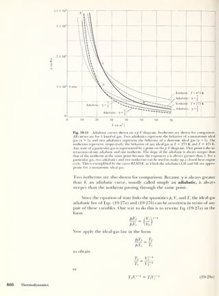 p
(in
Pa)
Fig. 19-1 1 Adiabatic curves shown on a p-V diagram. Isotherms are shown for comparison.
All curves are for 1 kmol of gas. Two adiabatics represent the behavior of a monatomic ideal
gas (7 = J), and two adiabatics represent the behavior of a diatomic ideal gas (7 = f). The
isotherms represent, respectively, the behavior of any ideal gas at T = 273 K and T = 473 K.
Any state of a particular gas is represented by a point on the p-V diagram. That point is the in-
tersection of one adiabatic and one isotherm. The slope of the adiabatic is always steeper than
that of the isotherm at the same point because the exponent 7 is always greater than 1. For a
particular gas, two adiabatics and two isotherms can be used to make up a closed heat engine
cycle. This is exemplified by the curve KLMNK, in which the adiabatics LM and NK are appro-
priate tor a monatomic ideal gas.
Two isotherms are also shown for comparison. Because y is always greater
than 1, an adiabatic curve, usually called simply an adiabatic, is always
steeper than the isotherm passing through the same point.
Since the equation of state links the quantities p, V, and T, the ideal-gas
adiabatic law of Eqs. ( 19-27a) and (19-276) can be rewritten in terms of any
pair of these variables. One way to do this is to rewrite Eq. (19-27a) in the
form
pfVf
_ (Yiy-1
PiVi Vf )
Now apply the ideal-gas law in the form
to obtain
or
PfVf _ ]j
PiVi
~ Tj
Tf vr1
TfV/-1
= TiVT1
(19-28o)
860 Thermodynamics
 