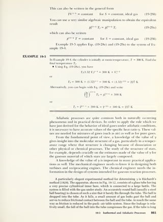 This can also be written in the general form
TVy~ 1
= constant for S = constant, ideal gas (19-286)
You can use a very similar algebraic manipulation to obtain the equivalent
result
piiy-i
Tf = pvy-i Ti (19-29a)
which can also be written
p
lly~i T = constant for 5 = constant, ideal gas (19-296)
Example 19-5 applies Eqs. (19-28«) and (19-29o) to the system of Ex-
ample 19-4.
EXAMPLE 19-5
In Example 19-4, the cylinder is initially at room temperature, T = 300 K. Find the
final temperature Tf.
Using Eq. (19-28a), you have
77(1.52 Vi)
y~l
= 300 K x VJ
or
Tf = 300 K x (1.52)
1_y = 300 K x (1.52)"2/s = 227 K
Alternatively, you can begin with Eq. (19-29a) and write
)
Tf = p}
ly ~1
x 300 K
or
Tf = 2
1/y_1
x 300 K = 2~215
x 300 K = 227 K
Adiabatic processes are quite common both in naturally occurring
phenomena and in practical devices. In order to apply the rule which we
have just derived for the behavior of ideal gases under adiabatic conditions,
it is necessary to have accurate values of the specific heat ratio y. These val-
ues are needed for mixtures of gases (such as air) as well as for pure gases.
From the fundamental point of view, a knowledge of the value of y
gives insight into the molecular structure of a gas, particularly in a temper-
ature range where that structure is changing because of dissociation or
other physical or chemical processes. The study of the structure of stars,
for example, depends crucially on the estimates made of the value of y for
the gaseous material of which stars are largely composed.
A knowledge of the value of y is important in many practical applica-
tions as well. The mechanical engineer needs to know' it in designing both
turbines and reciprocating engines. The chemical engineer needs the in-
formation in the design of systems intended for gaseous reaction processes.
A particularly elegant experimental method for determining y is Ruchardt’s
method (1929). The apparatus, shown in Fig. 19-12, consists of a glass tube having
a very precise cylindrical inner bore, which is connected to a large bottle. The
system is filled with the gas under study. An accurately round ball (usually a steel
ball bearing) is chosen of such a size that it barely fits through the tube. The ball is
dropped into the tube. As it falls, a small amount of gas leaks past the ball and
serves to reduce frictional contact between the ball and the tube, in much the same
way as friction is reduced in the puck-air table system. Since the leakage is rela-
tively small, the fall of the ball into the tube compresses the gas. If the tube is long
19-3 Isothermal and Adiabatic Processes 861
 