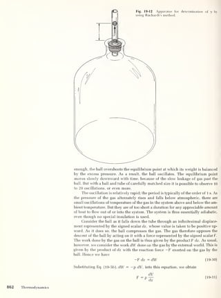 Fig. 19-12 Apparatus for determination of y by
using Riichardt’s method.
'
1
F
enough, the ball overshoots the equilibrium point at which its weight is balanced
by the excess pressure. As a result, the ball oscillates. The equilibrium point
moves slowly downward with time, because of the slow leakage of gas past the
ball. But with a ball and tube of carefully matched size it is possible to observe 10
to 20 oscillations, or even more.
The oscillation is relatively rapid; the period is typically of the order of 1 s. As
the pressure of the gas alternately rises and falls below atmospheric, there are
small oscillations of temperature of the gas in the system above and below the am-
bient temperature. But they are of too short a duration for any appreciable amount
of heat to flow out of or into the system. The system is thus essentially adiabatic,
even though no special insulation is used.
Consider the ball as it falls down the tube through an infinitesimal displace-
ment represented by the signed scalar dz, whose value is taken to be positive up-
ward. As it does so, the ball compresses the gas. The gas therefore opposes the
descent of the ball by acting on it with a force represented by the signed scalar F.
The work done by the gas on the ball is thus given by the product F dz. As usual,
however, we consider the work dW done on the gas by the external world. This is
given by the product of dz with the reaction force — F exerted on the gas by the
ball. Flence we have
-F dz = dW (19-30)
Substituting Eq. (19-5b), dW = —p dV, into this equation, we obtain
F (19-31)
862 Thermodynamics
 