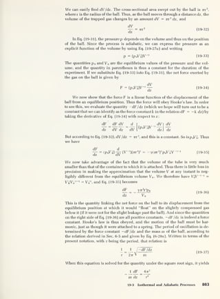 We can easily find dV/dz. The cross-sectional area swept out by the ball is nr'
2
,
where r is the radius of the ball. Thus, as the ball moves through a distance dz, the
volume of the trapped gas changes by an amount dV = nr 2
dz, and
dV
— = nr 2
(19-32)
dz
In Eq. (19-31), the pressurep depends on the volume and thus on the position
of the ball. Since the process is adiabatic, we can express the pressure as an
explicit function of the volume by using Eq. (19-27a) and writing
p = (PoVo)V
-7
(19-33)
The quantities p 0 and V0 are the equilibrium values of the pressure and the vol-
ume, and the quantity in parentheses is thus a constant for the duration of the
experiment. If we substitute Eq. (19-33) into Eq. (19-31), the net force exerted by
the gas on the ball is given by
dV
F = (p 0Vn)V
-y -
7— (19-34)
We now show that the force F is a linear function of the displacement of the
ball from an equilibrium position. Thus the force will obey Hooke’s law. In order
to see this, we evaluate the quantity —dF /dz (which we hope will turn out to be a
constant that we can identify as the force constant k in the relation dF = -k dz) by
taking the derivative of Eq. (19-34) with respect to z:
dF _ dF dV
dz dV dz
d
dV
(PoV
y
0)V
dVl dV
dz J dz
But according to Eq. (19-32), dV /dz = 77-r
2
, and this is a constant. So isp 0VJ. Thus
we have
dF
dz
= (P 0V 0
7
)
d
dV
(V-7
)(7rr
2
)
2
— y(7rr
2
)
2
p 0Vo V 7 1
(19-35)
We now take advantage of the fact that the volume of the tube is very much
smaller than that of the container to which it is attached. Thus there is little loss in
precision in making the approximation that the volume V at any instant is neg-
ligibly different from the equilibrium volume V„. We therefore have VJV
-7-1 =
VoVq 7-1 = Vq 1
, and Eq. (19-35) becomes
(FF
= yTTT^po
dz
“ V0
(19-36)
This is the quantity linking the net force on the ball to its displacement from the
equilibrium position at which it would “float” on the slightly compressed gas
below it (if it were not for the slight leakage past the ball). And since the quantities
on the right side of Eq. (19-36) are all positive constants, -dF /dz is indeed a force
constant. Hooke’s law is thus obeyed, and the motion of the ball must be har-
monic, just as though it were attached to a spring. The period of oscillation is de-
termined by the force constant -dF /dz and the mass m of the ball, according to
the relation derived in Sec. 6-5 and given by Eq. (6-28a). Written in terms of the
present notation, with r being the period, that relation is
4 _ 1 / — dF /dz
r 2 77 V m
(19-37)
When this equation is solved for the quantity under the square root sign, it yields
1 dF 47t
2
m dz t
2
19-3 Isothermal and Adiabatic Processes 863
 
