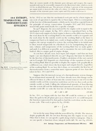 19-4 ENTROPY,
TEMPERATURE, AND
THERMODYNAMIC
EFFICIENCY
p
Path 1
Fig. 19-13 A hypothetical heat engine
cycle displayed on a p-V diagram.
Since air consists mainly of the diatomic gases nitrogen and oxygen, this experi-
mental result may be reasonably compared to the theoretical value, which is exactly
1 .4 for an ideal diatomic gas. The presence of about 1 percent of the monatomic
gas argon tends to increase the value of y above 1.4, while the presence of lesser
amounts of the triatomic gases water vapor and C02 tends to decrease it.
In Sec. 19-2 we saw that the mechanical work put out by a heat engine in
one cycle of operation is equal to the net heat input. This is a consequence
of the hi st law of thermodynamics, which can be viewed as a special form of
the principle of energy conservation. Examples 19-1 and 19-2 demon-
strated this point numerically for a specific example.
In a p-V diagram, the area enclosed by the engine cycle is equal to the
mechanical work output. In Fig. 19-5, which is reproduced here as Fig.
19-13, that work output of a heat engine is shown as the difference between
the work done by the working fluid on the outside world as it expands and
the work clone by the outside world on the working fluid as the latter is
compressed back to its initial state, ready to begin another cycle. (In actual
engines, the energy required to restore the working fluid to its initial state
is often stored temporarily in a flywheel.) It is by manipulating the pres-
sure, volume, and temperature of the working fluid that we make path 1
and path 2 as different as possible, and so maximize the net work output.
Indeed, this is a major goal of engine design.
As you have already seen, heat input and output —and thus net heat
input —are not displayed directly on a p-V diagram, but must be inferred
by the first law of thermodynamics. Explicit calculation of the sort carried
out in Example 19-2 depends on a knowledge of the equation of state of
the w'orking fluid. But it is possible to display the engine cycle graphically in
a different way, which show's the heal input and output directly, regardless
of the working fluid. To see how this is clone, we reconsider the hrst law of
thermodynamics from a somewhat more rigorous point of view than that
taken in Secs. 19-1 and 19-2.
Suppose that the internal energy of a thermodynamic system changes
by an infinitesimal amount dE. As w'e have already seen, this change can be
effected if there is a flow of heat into the system from (or out of it to) the
outside w orld, or if the system has work done on it by (or does work on) the
outside world, or both. Calling the infinitesimal quantity of heat flowing
into the system dH and the infinitesimal amount of work done on it by the
outside world dW, we wT
rite the first law of thermodynamics in the form
dE = dH + dW (19-40)
In Sec. 19-1, we began with the fact that dW could be written as —p dV.
Since the path in the pV plane gives p as a function of V, we could integrate
the function represented by that path to find the work done on the system
in one cycle. This w'ork is given by Eq. (19-66):
closed
curve
Let us do the same thing with the term dH in Eq. (19-40). The aim is to
depict graphically AH, the net heat flowing into the engine in one cycle.
Once that is done, we can specify a path along which to integrate. That is,
we can specify a function w'hose integral yields AH. We use Eq. (18-61),
19-4 ENTROPY,
TEMPERATURE, AND
THERMODYNAMIC
EFFICIENCY
p
Path 1
Fig. 19-13 A hypothetical heat engine
cycle displayed on a p-V diagram.
19-4 Entropy, Temperature, and Thermodynamic Efficiency 865
 