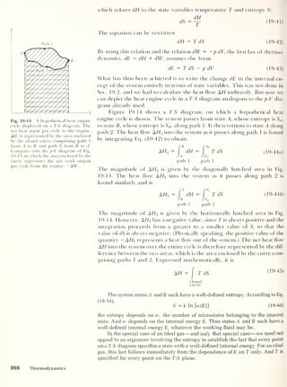 T
Path 1
Fig. 19-14 A hypothetical heat engine
cycle displayed on a T-S diagram. The
net heat input per cycle to the engine,
A//, is represented by the area enclosed
by the closed curve comprising path 1
from A to B and path 2 from B to A.
Compare with the p-V diagram of Fig.
19-13, in which the area enclosed by the
curve represents the net work output
per cycle from the engine, —AW.
which relates dH to the state variables temperature T and entropy S:
dH
dS=— (19-41)
The equation can be rewritten
dH = T dS (19-42)
By using this relation and the relation dW = —p dV, the hrst law of thermo-
dynamics, dE = dH + dW,
assumes the form
dE — T dS — p dV (19-43)
What has thus been achieved is to write the change dE in the internal en-
ergy of the system entirely in terms of state variables. This was not done in
Sec. 19-2, and we had to calculate the heat flow AH indirectly. But now we
can depict the heat engine cycle in a T-S diagram analogous to the p-V dia-
gram already used.
Figure 19-14 shows a T-S diagram, on which a hypothetical heat
engine cycle is shown. The system passes from state A, whose entropy is SA ,
to state B, whose entropy is SB . along path 1 . It then returns to state A along
path 2. The heat flow AH1
into the system as it passes along path I is found
by integrating Eq. (19-42) to obtain
AH,= [* dH = P" TdS (19-44a)
J A J SA
path 1 path 1
The magnitude of AHl is given by the diagonally hatched area in Fig.
19-14. The heat flow A H2 into the system as it passes along path 2 is
found similarly and is
AH2 = f
A
dH = [
'
TdS (19-44/?)
Jb Js„
path 2 path 2
The magnitude of AH2 is given by the horizontally hatched area in Fig.
19-14. However, AH2 has a negative value, since T is always positive and the
integration proceeds from a greater to a smaller value of S, so that the
value of dS is always negative. (Physically speaking, the positive value of the
quantity — AH2 represents a heat flow out of the system.) The net heat flow
AH into the system over the entire cycle is therefore represented by the dif-
ference between the two areas, which is the area enclosed by the curve com-
prising paths 1 and 2. Expressed mathematically, it is
AH = J
TdS (19-45)
closed
curve
The system states A andB each have a well-defined entropy. According to Eq.
(18-54),
S = k In [w(E)] (19-46)
the entropy depends on w, the number of microstates belonging to the (macro)
state. And w depends on the internal energy E. Thus states A and B each have a
well-defined internal energy E, whatever the working fluid may be.
In the special case of an ideal gas —and only that special case —we need not
appeal to an argument involving the entropy to establish the fact that every point
on a T-S diagram specifies a state with a well-defined internal energy. For an ideal
gas, this fact follows immediately from the dependence of E on T only. And T is
specified for every point on the T-S plane.
866 Thermodynamics
 
