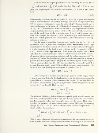 We have thus developed parallel ways of picturing the terms AW =
[
v
f [s,
— p dV and AH = T dS in the first law. Since AE = 0 for a com-
J v, J s,
plete heat engine cycle, we can write the first law, AE = AH + A W, in the
form
AH = -AW (19-47)
This equality explains why the p-V and T-S curves for a given heat engine
are not independent of each other. It might therefore be argued that Eq.
(19-45) gives us nothing new, since the value of A H obtained in this way is
numerically equal to the value of — AW obtained from the calculation based
on Fig. 19-13. But there is a difference which is very important from both
the practical and theoretical points of view. We have already noted that a
part of the work done by the system in going from A to B is stored exter-
nally (for example, in a flywheel or in the cam-weight mechanism of Fig.
19-2) and is then put back into the system to restore the system to its origi-
nal state at point A.
But the same restorability does not apply to the heat in Fig. 19-14. A
quantity of heat A/T Hows into the engine from a heat source. (For a large
steam turbine, the heat source is a boiler; in the familiar automobile engine
it is the burning of the fuel in the cylinder itself.) A quantity of heat
— AH2 , usually called rejected heat, Hows from the engine into a heat
sink. (For the steam turbine this is the so-called condenser; for the automo-
bile engine it is the surrounding air into which the exhaust gas passes.) The
magnitude |A//i| of the heat flowing into the engine from the heat source is
greater than the magnitude |
— A/T2 |
of the heat flowing out of the engine.
(This is evidenced in Fig. 19-14 by the fact that the area under path 1 is
greater than that under path 2.) Since this is the case, over an entire cycle
the total heat AH flowing into the engine is positive; that is,
AH = AHi + A H2 > 0
Unlike the part of the mechanical energy put out by die engine which
is stored temporarily in the flywheel and then put back into the engine, the
rejected heat — AH2 must be lost forever to the engine. To see why this is so,
we express the quantities AHi and AH2 in terms of the temperature T and
entropy S. From Eq. (19-44o), we have
[b rs„
AH1 = dH= TdS
J A J SA
path 1 path 1
The value of this integral depends on the specific path, that is, on the spe-
cific functional dependence of T on S. But for any particular case die inte-
gral has a specific value, and thus AHx
has a specific value. That value is
equal to the product of some average temperature (T) l with the entropy
change SB — SA . That is, there is always some constant temperature (T) x
which satisfies the equation
[Sr I Sr I' Sr
T(S) dS — (T) 1 dS=(T) 1
dS =(T)ASb - SA )
JsA JsA
JsA
path 1
(This is a special case of wdiat mathematicians call the mean value theorem.
Note that the path need be specified only in the first integral in the series of
19-4 Entropy, Temperature, and Thermodynamic Efficiency 867
 