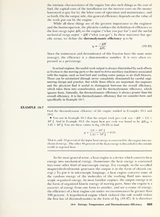 the intrinsic characteristics of the engine but also such things as the cost of
fuel, the capital costs of the installation (or the interest costs on the money
borrowed to pay for it), the labor costs of operation and maintenance, and
so forth. On the output side, this general efficiency depends on the value of
the work put out by the engine.
While all these things are of the greatest importance to the engineer
and the businessperson, the physicist confines the definition of efficiency to
the heat energy input A//, to the engine (“what you pay for”) and the useful
mechanical energy output — AW (“what you get”). In these narrower but spe-
cific terms, we define the thermodynamic efficiency 17 to be
V
Air
"a777
(19-49)
Since the numerator and denominator of this fraction have the same units
(energy), the efficiency is a dimensionless number. It is very often ex-
pressed as a percentage.
In actual engines, the useful work output is always diminished by such effects
as friction in the moving parts or the need to drive auxiliary machinery associated
with the engine, such as fuel feed and cooling water pumps or air draft blowers.
These can be minimized (though never completely eliminated) by careful engi-
neering design and practice. But while these effects are important, the engineer
and the physicist find it useful to distinguish between the overall efficiency,
which takes them into consideration, and the thermodynamic efficiency, which
ignores them. Naturally, the thermodynamic efficiency is always greater than the
overall efficiency. It is the thermodynamic efficiency that we consider here, and
specifically in Example 19-7.
EXAMPLE 19-7
Find the thermodynamic efficiency of the engine studied in Examples 19-1 and
19-2.
You saw in Example 19-1 that the output work per cycle was — AW = 2.0 x
10
5
J. And in Example 19-2, the input heat per cycle was found to be AHNKL =
1.45 X 10
s
J . You use these values in Eq. (19-49) to find
2.0 X 10 5
I
-n
= = 0.14
1
1.45 x 106
J
Tfiat is, only 14 percent of the input heat energy is converted by the engine into me-
chanical energy. The other 86 percent of the heat energy is discarded to the outside
world as rejected heat.
In the most general sense, a heat engine is a device which converts heat
energy into mechanical energy. (Sometimes the heat energy is converted
into some other kind ol macroscopic energy. For example, in the so-called
magnetohydroclynamic generator the output is in the form of electric en-
ergy.) To put it in microscopic language, a heat engine converts some of
the random energy of the molecules of the working fluid into macro-
scopic organized energy. In most familiar engines, the output energy is in
the form of organized kinetic energy of moving parts. Since the engine is a
converter of energy from one form to another, and not a creator of energy,
the efficiency of a heat engine can under no circumstances be greater than
100 percent. A hypothetical engine which violated this rule would violate
the first law of thermodynamics in the form of Eq. (19-47). It is therefore
19-4 Entropy, Temperature, and Thermodynamic Efficiency 869
 