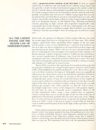 called a perpetual-motion machine of the first kind. If such an engine
could exist, it could not only run itself forever without energy input, but
also provide a steady stream of mechanical energy to the outside world. It
may be a sad fact that no such machine is possible, but at least we can save a
lot of time trying to invent one by knowing in advance that the task is im-
possible. (A machine that runs forever without energy input does not vio-
late physical law, provided that no energy is extracted from it as it runs. The
electric current that can be made to flow in a ring of superconducting mate-
rial is in “perpetual motion” in this limited sense. Rotating mechanical
systems, operating in high vacuum and suspended magnetically come
remarkably close to this situation as well. On a much larger scale, the mo-
tion of the solar system is a striking example. But in all these cases the term
“efficiency” becomes meaningless, since no energy goes in and none comes
out.)
19-5 THE CARNOT
ENGINE AND THE
SECOND LAW OF
THERMODYNAMICS
Historically, the question of efficiency of heat engines did not arise until
the steam engine had been in widespread use for some time. The earliest
engines —particularly those antedating Watt’s engines of the late eigh-
teenth century —were so very inefficient (p
= 1 percent or less) that it was
not clear that any direct connection at all existed between heat input and
mechanical energy output. With a rise in coal costs and particularly with
the ever-widening use of steam engines at locations far from coal mines, ef-
ficiency became a matter of greater concern. A different but related pres-
sure toward consideration of efficiency came from the development of
steamboats (and later railroad locomotives) which had to carry their fuel,
and which consequently could not be practical until they could go a reason-
able distance on a full load of coal or wood.
But in 1824, even before the equivalence between heat and energy had
been clearly established, the young French engineer Nicolas L. Sadi Carnot
(1796-1832) published his small book Reflections on the Motive Power ofFire
and on the Means Suitable for Developing It. Although Carnot was originally an
adherent of the caloric theory of heat, he had doubts which later led him to
espouse the kinetic theory. Perhaps on account of his uncertainty con-
cerning the basic nature of heat, he couched his theory of heat engines in
terms so general that the conclusions did not depend on what heat was. He
followed the false but nevertheless fruitful analogy between the way that
falling water propels water wheels and the way that the “fall of caloric”
from high-temperature source to low-temperature sink propels engines.
On this basis, he came to essentially correct conclusions which we will
develop immediately below, using a more modern line of argument.
Carnot reached these correct results in spite of the fact that at the time of
publication of his book he probably did not realize that some of the “falling
heat” is converted into mechanical energy. Long after his untimely death of
cholera in 1832, a study of his private papers revealed that he had later
come to understand this point clearly in the light of the equivalence of heat
and energy.
Much confusion existed for many years as to the details (and even the title) of
Carnot’s work. It was largely ignored at the time of its publication. In 1834, how-
ever, it evoked considerable attention when Clapeyron restated Carnot’s argu-
ments in vivid geometric form. Clapeyron’s memoir, whose title is similar to
Carnot’s, was for many years the main source for Carnot’s ideas because Carnot’s
book was very rare. The reprinting of the 1824 work, the painstaking historical
870 Thermodynamics
 